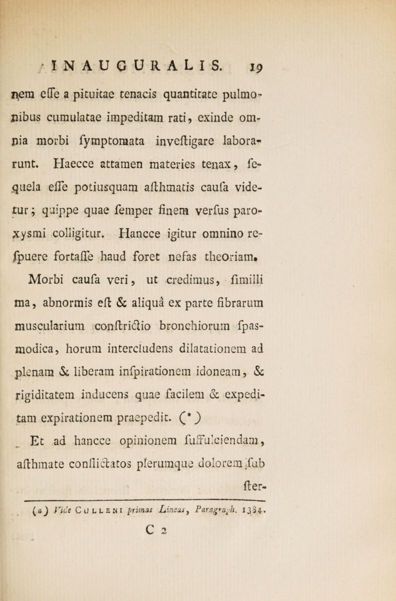 nem c(Tc a pituitae tenacis quantitate pulmo¬ nibus cumulatae impeditam rati, exinde om¬ nia morbi fymptotaata inveltigare labora¬ runt. Haecce attamen materies tenax, fc- quela elTe potiusquam ailhmatis caufa vide¬ tur ; quippe quae femper finem verfus paro¬ xysmi colligitur. Hancce igitur omnino re- fpuere fortafie haud foret nefas theoriam. Morbi caufa veri, ut credimus, fimiili ma, abnormis eft & aliqua ex parte fibrarum muscularium conltridtio bronchiorum fpas- modica, horum intercludens dilatationem ad plenam &, liberam infpirationem idoneam, & rigiditatem inducens quae facilem & expedi¬ tam expirationem praepedit. Q*) Et ad hancce opinionem fuffulciendam, afthmate conflictatos plerumque dolorem ,fub fter- (»_) Vide CiJLUai primas Lineis, Paragraj/h. 1334. C 2