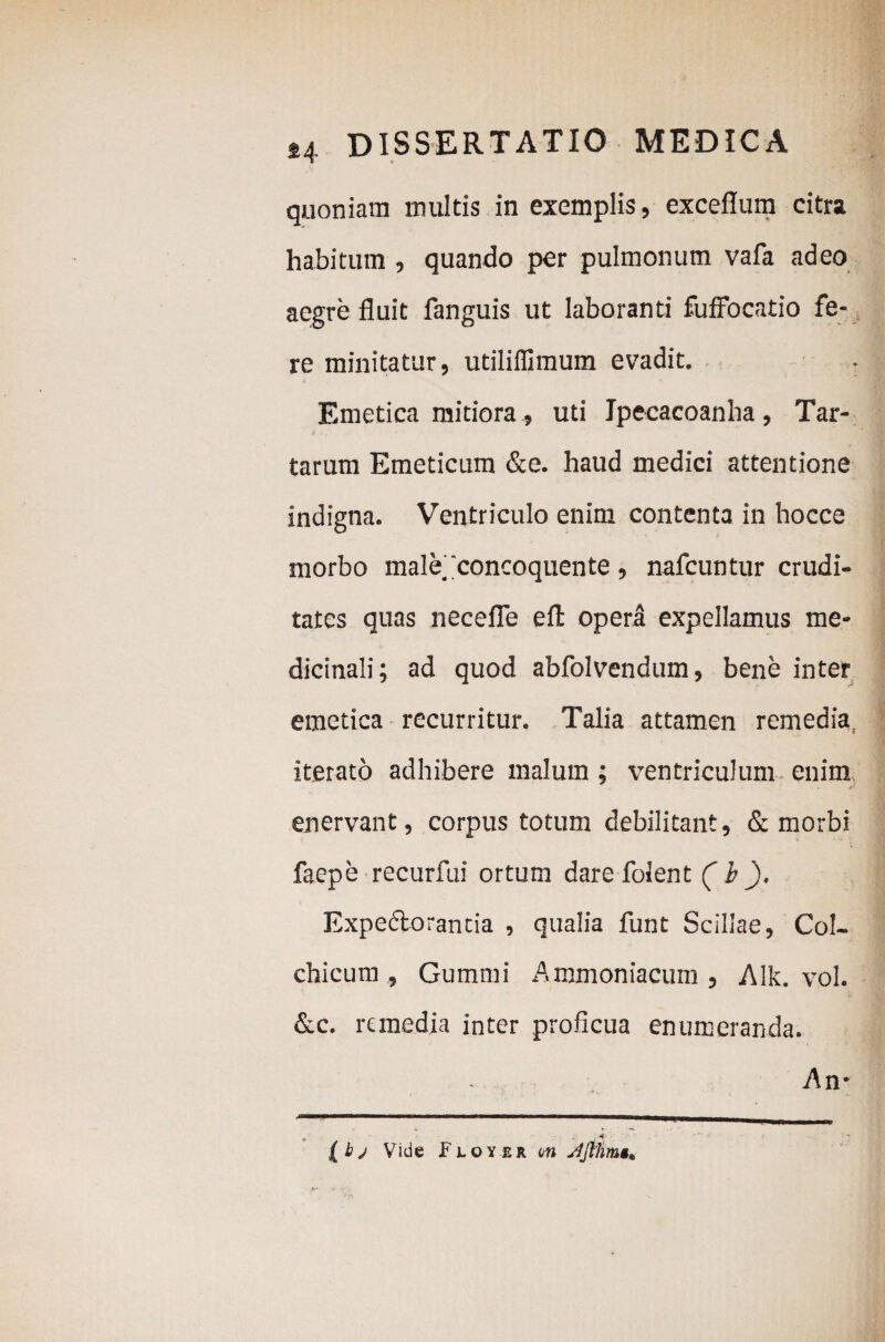 quoniam multis in exemplis, excellum citra habitum, quando per pulmonum vafa adeo aegre fluit fanguis ut laboranti fuffocatio fe¬ re minitatur, utiliffimum evadit. Emetica mitiora, uti Jpeeacoanha, Tar¬ tarum Emeticum &e. haud medici attentione indigna. Ventriculo enim contenta in hocce morbo male i concoquente , nafcuntur crudi¬ tates quas necefle eft opera expellamus me¬ dicinali; ad quod abfolvendum, bene inter emetica recurritur. Talia attamen remedia iterato adhibere malum; ventriculum enim enervant, corpus totum debilitant, & morbi faepe recurfui ortum dare folent (b '). Expedlorancia , qualia funt Scillae, Col¬ chicum , Gummi Aromoniacum , Alk. vol. &c. remedia inter proficua enumeranda. An* —1^*a—^———8——ga— (bj Vide Floyer an Jfthmg*