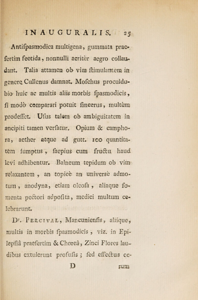 Antifpasmodica multigena, gummata prae* fertim feetida, nonnulli acriter aegro collau¬ dant. Talia attamen ob vim ftimulantem in¬ genera Cullenus damnat. Mofchus proculdu- bio huic ac multis aliis morbis fpasmodicis, fi modo- comparari potuit fineerus, multum prodeflet. Ufus talam ob ambiguitatem in ancipiti tamen ver fatur. Opium & campho- ra, aether atque ad gutt. reo quantita¬ tem lumptus , faepius cum fructu haud levi adhibentur. Balneum tepidum ob vim relaxantem , an topice an universe admo¬ tum , anodyna, etiam oleofa , aliaque fo¬ menta pectori adpofita, medici multum ce¬ lebrarunt. IX Perctval, Maneunienfis, aliique, multis in morbis fpasmodicis , viz. in Epi- Iepfia praefertim & Chorea , Zinci Flores lau¬ dibus extulerunt profufis ; fed effectus ec- ium