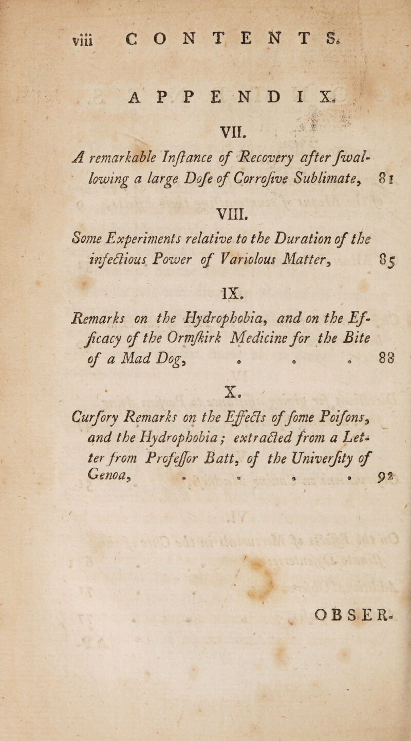 via CONTENTS. APPENDIX, . . • .{ I VII. ' • N,. -t. V • A remarkable Inflance of Recovery after fwal¬ lowing a large Dofe of Gorrojive Sublimate> 8 f VIII. Some Experiments relative to the Duration of the infedious Power of Variolous Matter, 85 IX. Remarks on the Hydrophobia, and on the Ef¬ ficacy of the Ormfkirk Medicine for the Bite of a Mad Dog, » a * 88 X. ' • Curfory Remarks on the Effeds of fome Poifons, and the Hydrophobia; extraded from a Let¬ ter from Profeffor Bait, of the Univerfity of Genoa* . • a , 92 r OBSER.