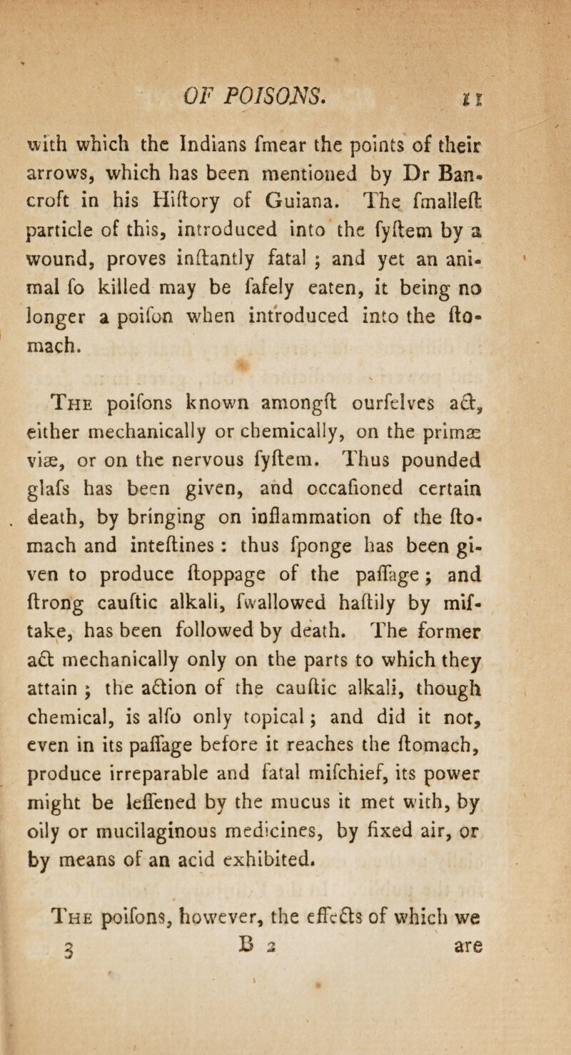 with which the Indians fmear the points of their arrows, which has been mentioned by Dr Ban- croft in his Hiflory of Guiana. The fmalleft particle of this, introduced into the fyftem by a wound, proves inftantly fatal ; and yet an ani¬ mal fo killed may be fafely eaten, it being no longer a poifon when introduced into the fto- mach. The poifons known amongft ourfelves ad, either mechanically or chemically, on the primas vise, or on the nervous fyftem. Thus pounded glafs has been given, and occafioned certain death, by bringing on inflammation of the fto- mach and inteftines: thus fponge has been gi¬ ven to produce floppage of the paffage; and ftrong cauftic alkali, fwallowed haftily by mif- take, has been followed by death. The former ad mechanically only on the parts to which they attain \ the adion of the cauftic alkali, though chemical, is alfo only topical; and did it not, even in its paffage before it reaches the ftomach, produce irreparable and fatal mifehief, its power might be leffened by the mucus it met with, by oily or mucilaginous medicines, by fixed air, or by means of an acid exhibited. The poifons, however, the effeds of which we