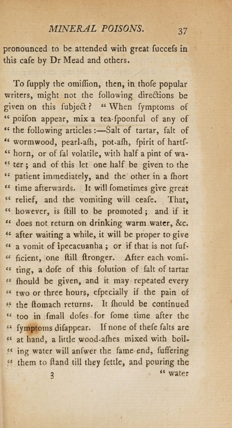 pronounced to be attended with great fuccefs in this cafe by Dr Mead and others. 1 , To fupply the omiflion, then, in thofe popular writers, might not the following directions be given on this fubjeCt ? 44 When fymptoms of <c poifon appear, mix a tea fpoonful of any of ■c the following articles:—Salt of tartar, fait of cc wormwood, pearl-afh, pot-afh, fpirit of hartf- <c horn, or of fal volatile, with half a pint of wa- <s ter; and of this let one half be given to the “ patient immediately, and the other in a fhort 44 time afterwards. It will fometimes give great 44 relief, and the vomiting will ceafe. That, 44 however, is flill to be promoted ; and if it ec does not return on drinking warm water, &c. 44 after waiting a while, it will be proper to give 44 a vomit of ipecacuanha ; or if that is not fuf- 44 ficient, one flill flronger. After each vomi- “ ting, a dofe of this folution of fait of tartar cc fhould be given, and it may repeated every “ two or three hours, efpecially if the pain of ^ the (lomach returns. It fhould be continued <c too in fmall dofes-for fome time after the 44 fymptoms difappear. If none of thefe falts are 44 at hand, a little wood-afhes mixed with boil- 44 ing water will anfwer the fame end, fuffering 54 them to fland till they fettle, and pouring the 2 <s water )