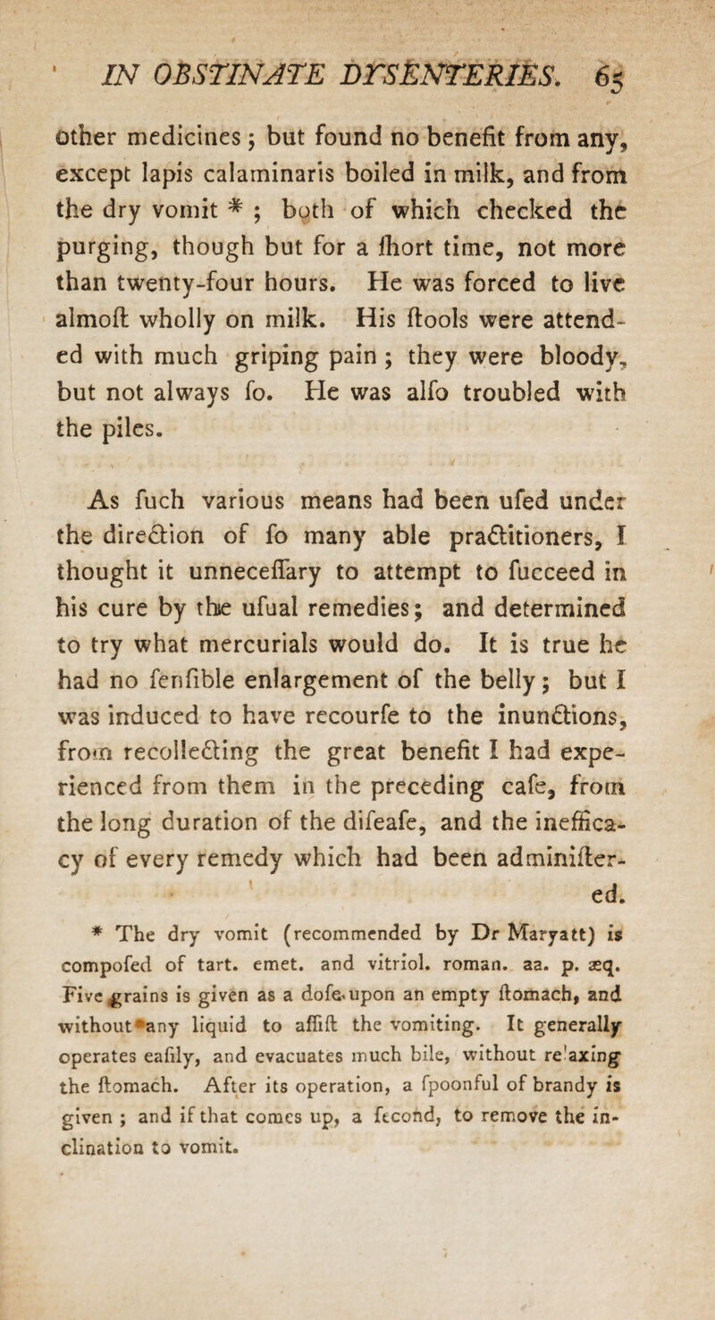 other medicines; but found no benefit from any, except lapis calaminaris boiled in milk, and from the dry vomit # ; both of which checked the purging, though but for a lhort time, not more than twenty-four hours. He was forced to live almoft wholly on milk. His ftools were attend¬ ed with much griping pain ; they were bloody, but not always fo. He was alfo troubled with the piles. ■r \ ‘ ' • 4 As fuch various means had been ufed under the direction of fo many able praditioners, I thought it unneceflary to attempt to fucceed in his cure by the ufual remedies; and determined to try what mercurials would do. It is true he had no fenfible enlargement of the belly; but I was induced to have recourfe to the inundions, from recolleding the great benefit I had expe¬ rienced from them in the preceding cafe, from the long duration of the difeafe, and the inefhca- cy of every remedy which had been adminifter- ed. * The dry vomit (recommended by Dr Maryatt) is compofed of tart. emet. and vitriol, roman, aa. p. aeq. Five,grains is given as a dofe<upon an empty ftomach, and without»any liquid to aftift the vomiting. It generally operates eafily, and evacuates much bile, without re'axing* the ftomach. After its operation, a fpoonful of brandy is given ; and if that comes up, a ftcond, to remove the in¬ clination to vomit.