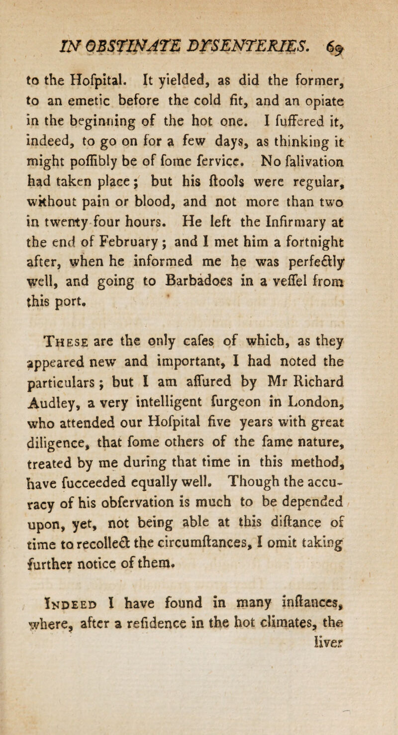 s % to the Hofpital. It yielded, as did the former, to an emetic before the cold fit, and an opiate in the beginning of the hot one. I fuffered it, indeed, to go on for a few days, as thinking it might poflibly be of fome fervice. No falivation had taken place; but his {tools were regular, without pain or blood, and not more than two in twenty four hours. He left the Infirmary at the end of February ; and I met him a fortnight after, when he informed me he was perfedly well, and going to Barbadoes in a veffel from this port. These are the only cafes of which, as they appeared new and important, I had noted the particulars ; but I am affured by Mr Richard Audley, a very intelligent furgeon in London, who attended our Hofpital five years with great diligence, that fome others of the fame nature, treated by me during that time in this method, have fucceeded equally well. Though the accu¬ racy of his obfervation is much to be depended upon, yet, not being able at this diftance of time to recoiled the circumftances, I omit taking further notice of them. Ikdeed I have found in many inftances, where, after a refidence in the hot climates, the liver