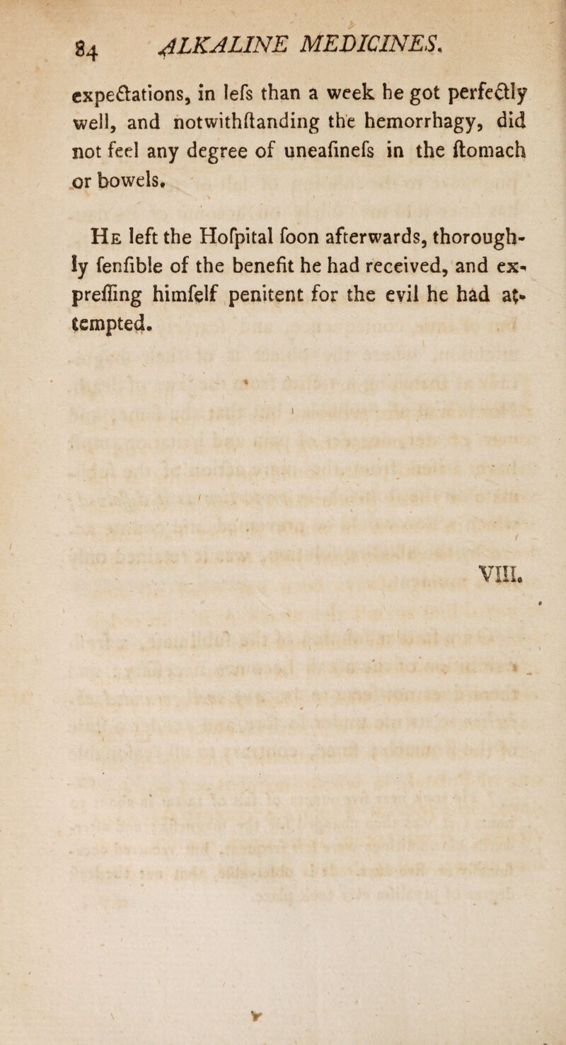 expectations, in lefs than a week he got perfectly well, and notwithftanding the hemorrhagy, did not feel any degree of uneafmefs in the ftomach or bowels. He left the Hofpital foon afterwards, thorough¬ ly fenfibie of the benefit he had received, and ex- prefiing himfelf penitent for the evil he had at¬ tempted. i VIII.