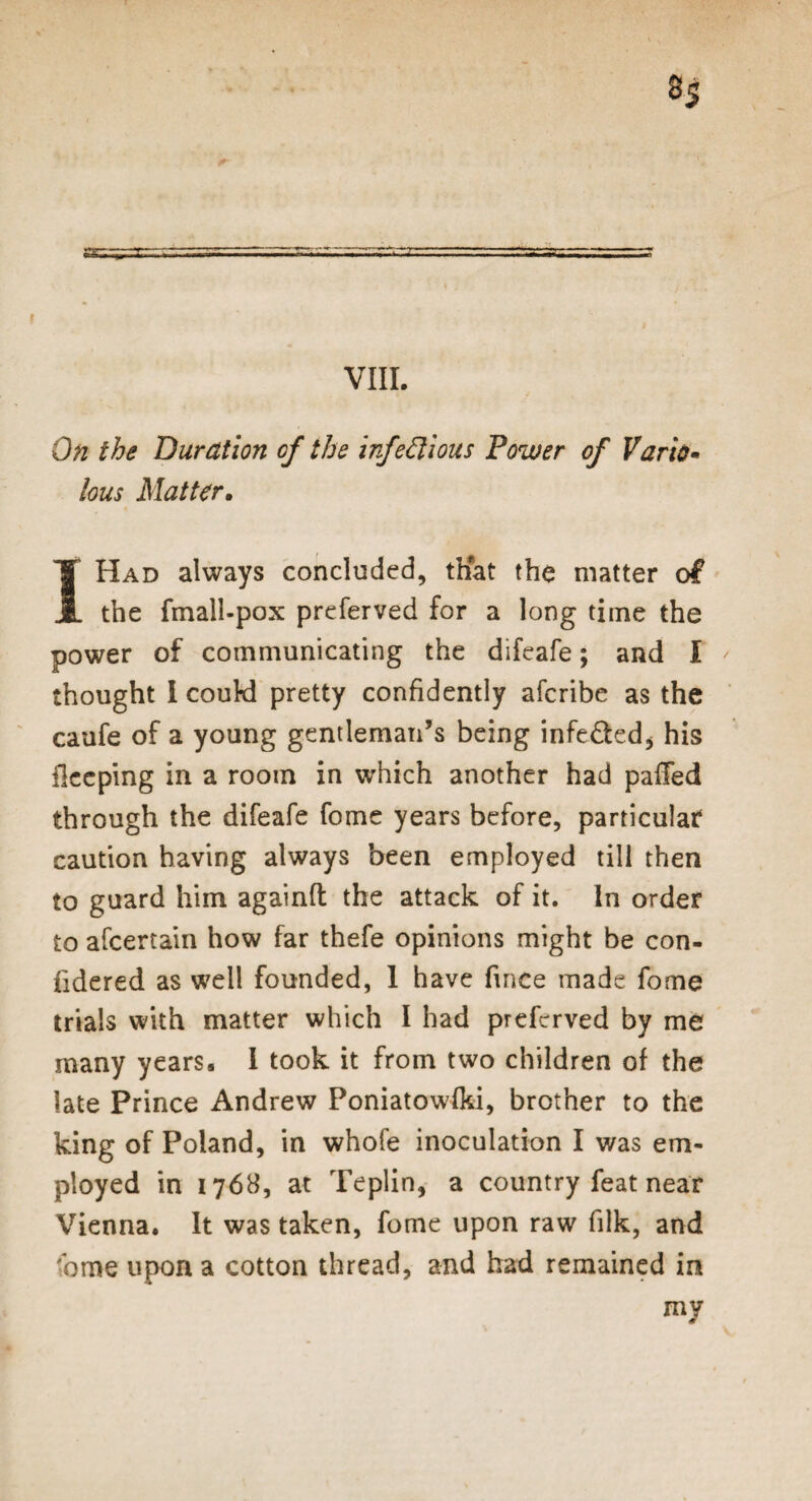 On the Duration of the infectious Power of Vario¬ lous Matter. I Had always concluded, that the matter of the fmall-pox preferved for a long time the power of communicating the difeafe; and I thought I could pretty confidently afcribe as the caufe of a young gentleman’s being infeded* his flceping in a room in which another had palled through the difeafe fome years before, particular* caution having always been employed till then to guard him againft the attack of it. In order to afcertain how far thefe opinions might be con- iidered as well founded, 1 have fince made fome trials with matter which I had preferved by me many years. I took it from two children of the late Prince Andrew Poniatowfki, brother to the king of Poland, in whofe inoculation I was em¬ ployed in 1768, at Teplin, a country feat near Vienna. It was taken, fome upon raw filk, and fome upon a cotton thread, and had remained in my