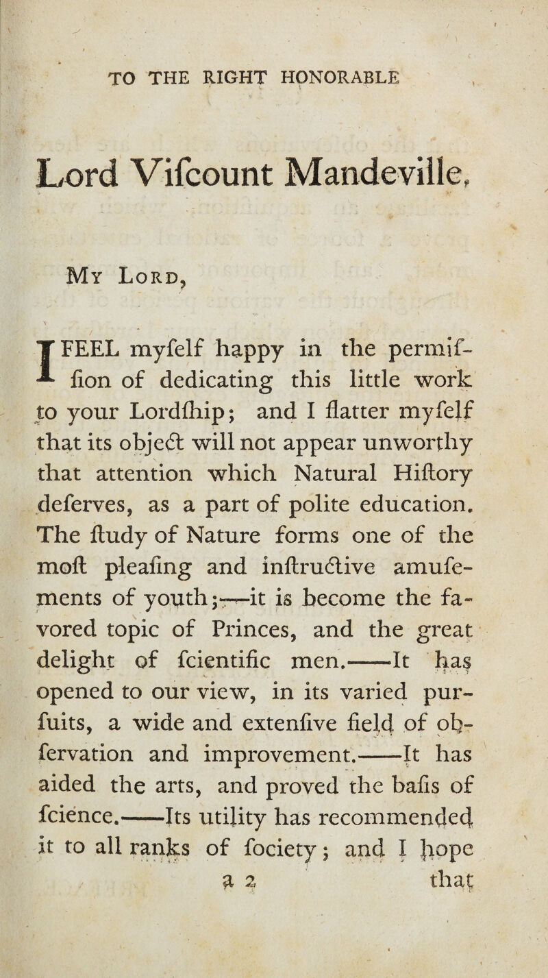 TO THE RIGHT HONORABLE Lord Vifcount Mandeville, My Lord, T FEEL myfelf happy in the permif- -*■ lion of dedicating this little work to your Lordfhip; and I flatter myfelf that its object will not appear unworthy that attention which Natural Hiftory deferves, as a part of polite education. The ftudy of Nature forms one of the moil pleafing and inftrudlive amufe- ments of youth;——it is become the fa¬ vored topic of Princes, and the great delight of fcientific men.-It has opened to our view, in its varied pur- fuits, a wide and extenfive field of ob¬ servation and improvement.-It has aided the arts, and proved the balls of fcience.-Its utility has recommended it to all ranks of fociety; and I Jiope a 2 that