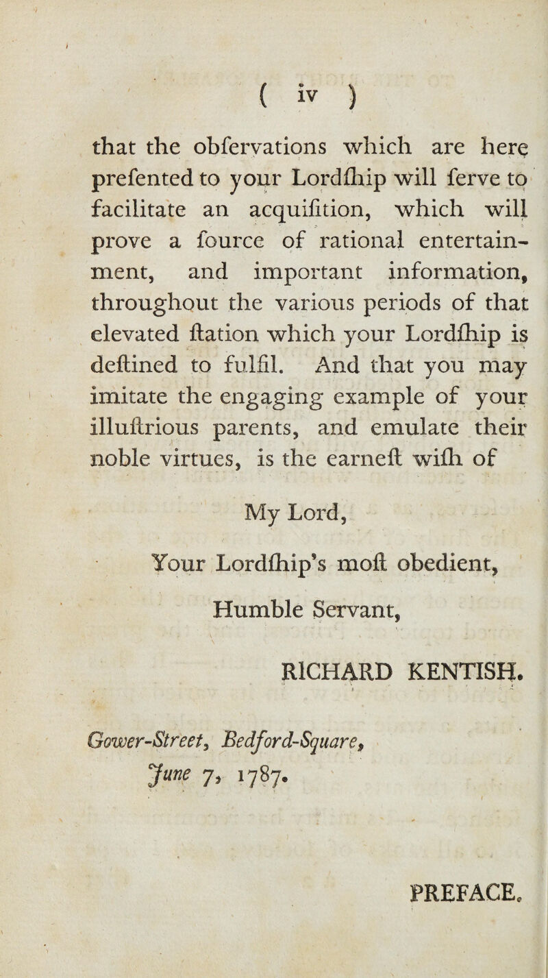 * ( iv ) that the obfervations which are here prefented to your Lordfhip will ferve to facilitate an acquifition, which will prove a fource of rational entertain¬ ment, and important information, throughout the various periods of that elevated flation which your Lordfhip is deftined to fulfil. And that you may imitate the engaging example of your illuftrious parents, and emulate their noble virtues, is the earnefl wifh of My LoxtI, Your Lordfliip's moft obedient, * i » Humble Servant, RICHARD KENTISH. * . - . . - / t . S v } , * - Gower-Street, Bedford-Square, June 7, 1787. PREFACE,