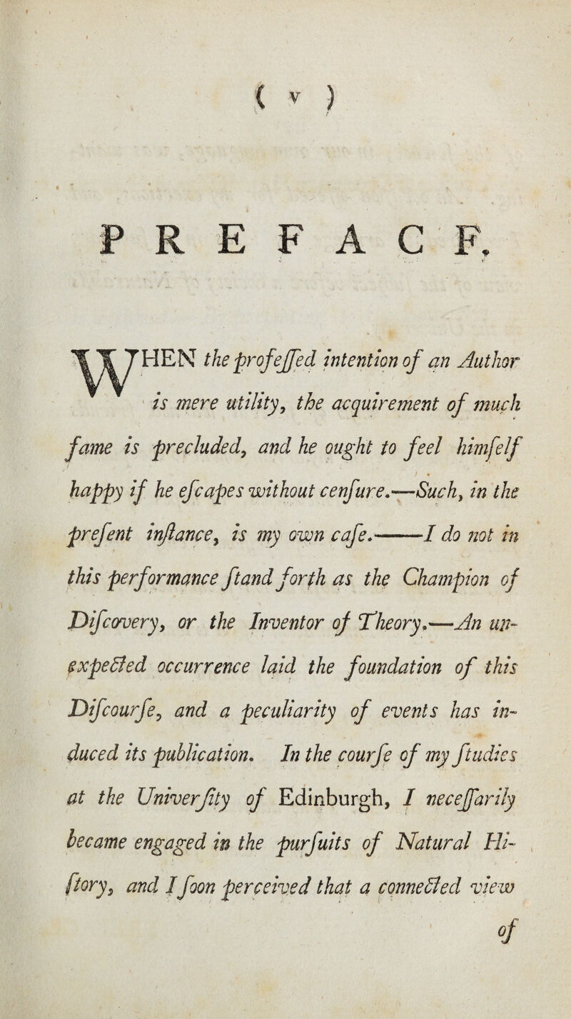 « * P R E F A C F. the prof 'ejfed intention of an Author is mere utility, the acquirement of much fame is precluded, and he ought to feel himfelf f . ■ happy if he efcapes without cenfure.—Suck, in the prefent injlancey is my own cafe.-I do not in this performance ft and for fh as the Champion of Dfcovery, or the Inventor of Theory,—An un¬ expected occurrence laid the foundation of this Difcourfe, and a peculiarity of events has in¬ duced its publication. In the courfe of my ftudies at the Univerjity of Edinburgh, I neceffarily became engaged in the purfuits of Natural Hi- [torys and IJoon perceived that a connected view