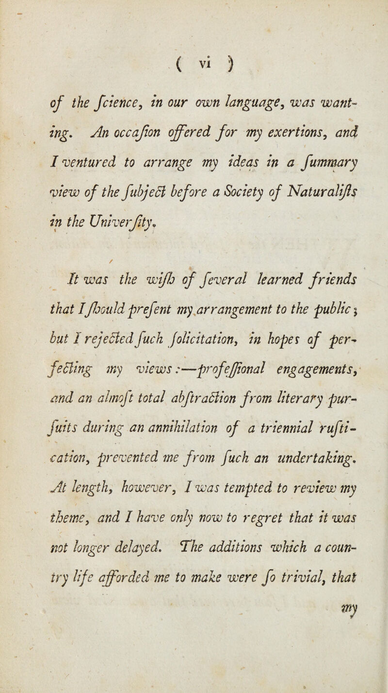 of the fcience, in our own language, uw want¬ ing. An occafion offered for my exertions, 'i i I ventured to arrange my ideas in a fummary view of the fubjecl before a Society of Naturalifls in the Univerjity. / % It was the wiflo of feveral learned friends that IfloGuJd prefent my arrangement to the public | but I rejected fuch felicitation, in hopes of per- % felling my views:—profejjional engagements, and an almoft total abftrallion from literary pur- juits during an annihilation of a triennial rufti- <e at ion, prevented me from fuch an undertaking. At lengthy however, I was tempted to review my theme, and I have only now to regret that it was not longer delayed. The additions which a coun¬ try life afforded me to make were fo trivial, that