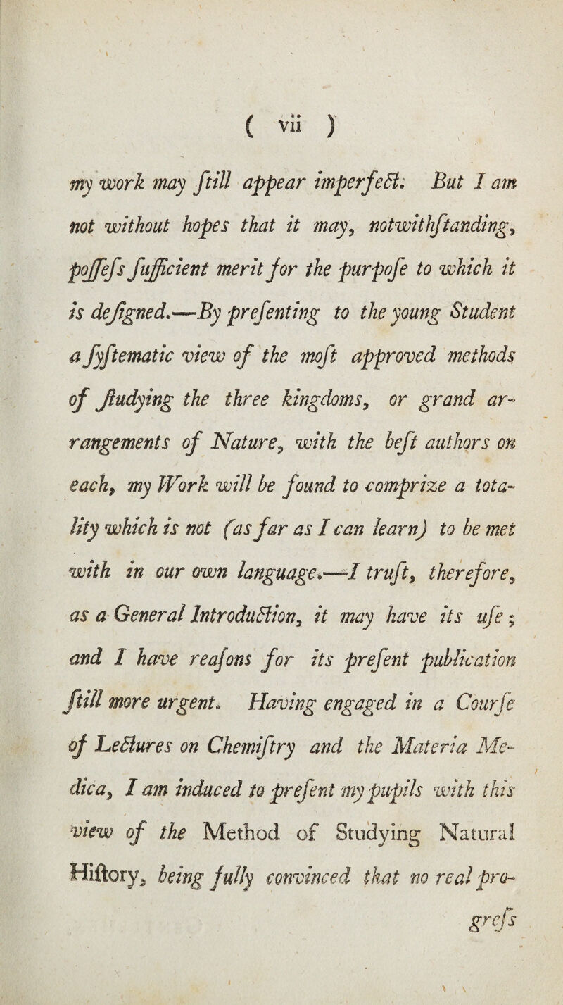 my work may /till appear imperfect. But I am not without hopes that it may, notwithstanding^ pojfefs fufficient merit for the purpofe to which it is dejigned.—By prefent ing to the young Student a fyftematic view of the moft approved methods, of Jiudying the three kingdoms, or grand ar¬ rangements of Nature5 with the heft authors on each, my Work will be found to comprize a tota¬ lity which is not (is far as I can learn) to be met with in our own language*—I truft, therefore, as a General Introduction, it may have its ufe; and 1 have reajons for its prefent publication [till more urgent. Having engaged in a Courje of LeCtures on Ghemiftry and the Materia Me- die a, I am induced to prefent my pupils with this view of the Method of Studying Natural Hiftory. being fully convinced that no real pro- v \ grefs