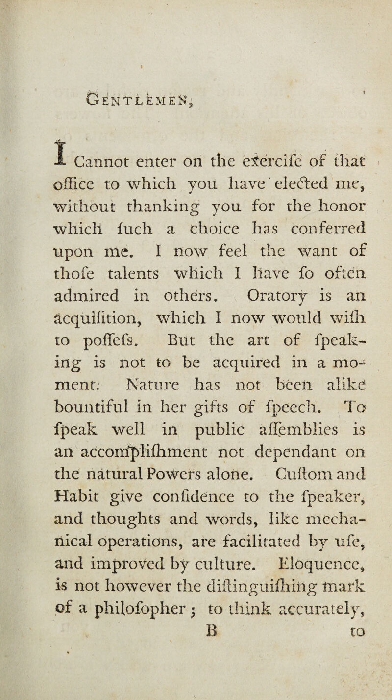 Gentlemen* I Cannot enter on the eiercifc of that office to which you have ’elected me. ^ * without thanking you for the honor which fuch a choice has conferred upon me. I now feel the want of thofe talents which I have fo often admired in others. Oratory is an acquifition, which I now would with to poffefs. But the art of fpeak- ing is not to be acquired in a mo¬ ment. Nature has not been alike bountiful in her gifts of fpeech. To fpeak well in public allemblies is an accorrfjvlifhment not dependant on the natural Powers alone. Cuftom and Habit give confidence to the fpcakcr, and thoughts and words, like mecha¬ nical operations, are facilitated by ufe, and improved by culture. Eloquence, is not however the diftinguifhiiig mark of a philofopher j to think accurately, B to