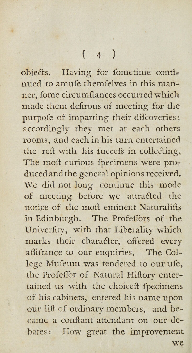 objeCts. Having for fometime confo nued to amufe themfelves in this man*? ncr, fome circumftances occurred which made them defirous of meeting for the purpofe of imparting their difcoveries: accordingly they met at each others rooms, and each in his turn entertained the reft with his fuccefs in collecting* The moft curious fpecimens were pro¬ duced and the general opinions received. We did not long continue this mode of meeting before we attracted the notice of the moft eminent Naturalifts i \ in Edinburgh. The Profeffors of the Univerfity, with that Liberality which marks their character, offered every affiftance to our enquiries. The Col¬ lege Mufeum was tendered to our ufe, the Profeffor of Natural Hiftory enter¬ tained us with the choiceft fpecimens of his cabinets, entered his name upon our lift of ordinary members, and be¬ came a conftant attendant on our de¬ bates : How great the improvement we