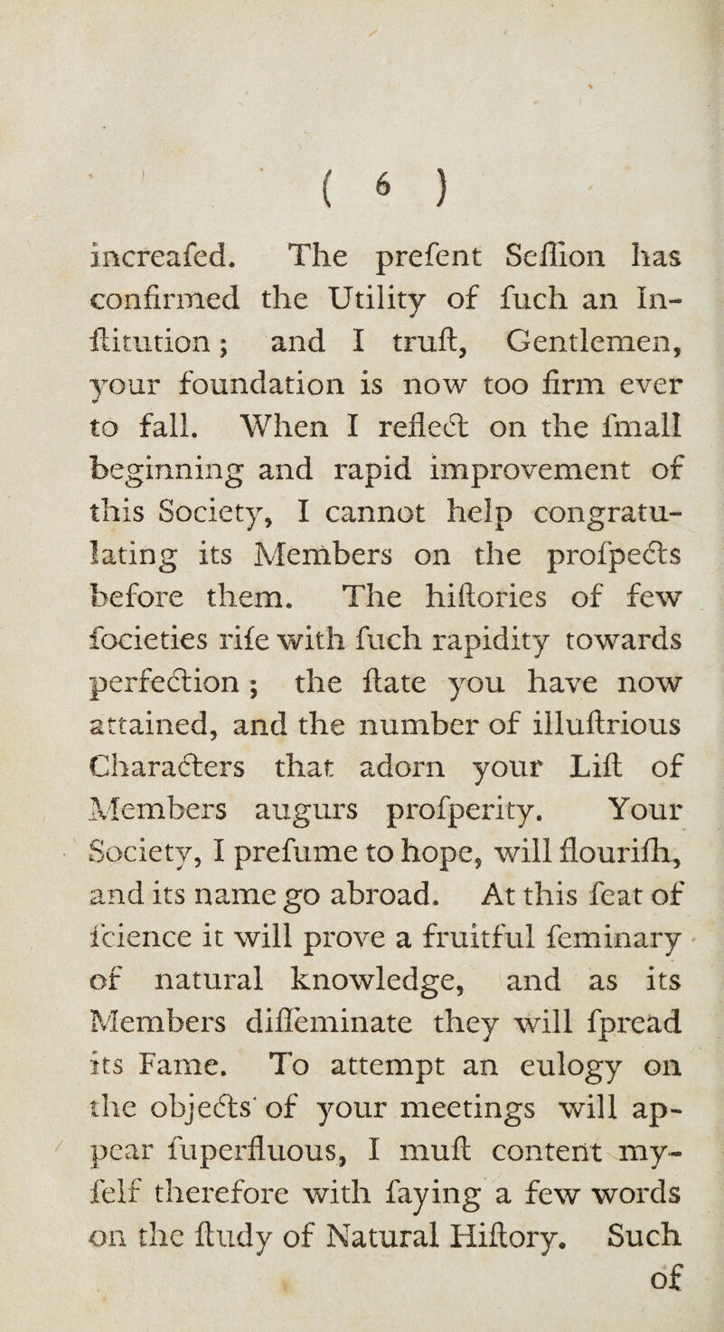 increafed. The prefent Seffion has confirmed the Utility of fuch an In- ftitution; and I truft, Gentlemen, your foundation is now too firm ever to fall. When I reflect on the fmall beginning and rapid improvement of this Society, I cannot help congratu¬ lating its Members on the profpects before them. The hiftories of few focieties rife with fuch rapidity towards perfection ; the flate you have now attained, and the number of illuftrious Characters that adorn your Lift of Members augurs profperity. Your Society, I prefume to hope, will flourifh, and its name go abroad. At this feat of fcience it will prove a fruitful feminary of natural knowledge, and as its Members difleminate they will fpread its Fame. To attempt an eulogy on the objeCls of your meetings will ap¬ pear Superfluous, I muft content my- felf therefore with faying a few words on the fttidy of Natural Hiftory. Such of