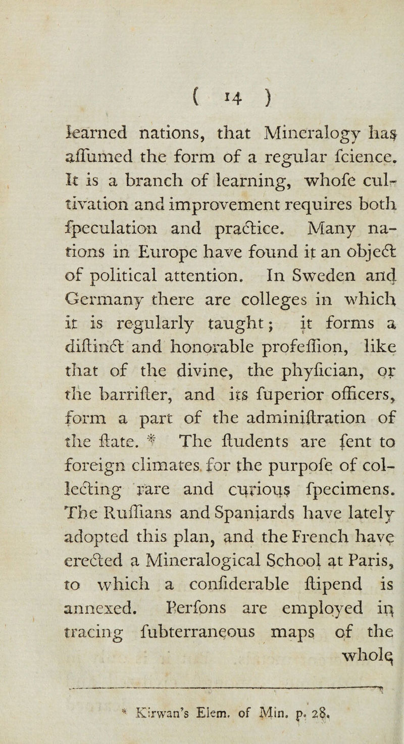 learned nations, that Mineralogy has affixmed the form of a regular fcience. It is a branch of learning, whofe cul¬ tivation and improvement requires both fpeculation and practice. Many na¬ tions in Europe have found it an objedfc of political attention. In Sweden and Germany there are colleges in which it is regularly taught; it forms a diftindfc and honorable profeffion, like that of the divine, the phyfician, or the barrifter, and its fuperior officers, form a part of the adminiftration of the Rate. ^ The Undents are fent to foreign climates for the purpofe of col¬ lecting rare and curious fpecimens. The Ruffians and Spaniards have lately adopted this plan, and the French have eredted a Mineralogical School at Paris, to which a confiderable Ilipend is annexed. Perfons are employed in tracing fubterraneous maps of the wholq Kirwan’s Elem. of Min. p° 28.