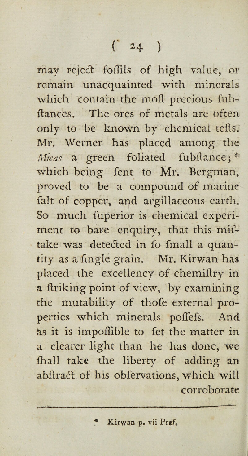 may rejedt foffils of high value, or remain unacquainted with minerals which contain the moft precious fub- ftances. The ores of metals are often only to be known by chemical tefts, Mr. Werner has placed among the Micas a green foliated fubftance; * which being fent to Mr. Bergman, proved to be a compound of marine fait of copper, and argillaceous earth. So much fuperior is chemical experi¬ ment to bare enquiry, that this mis¬ take was detedted in fo fmall a quan¬ tity as a fxngle grain. Mr. Kirwan has placed the excellency of chemiftry in a ftriking point of view, by examining the mutability of thofe external pro¬ perties which minerals poffefs. And its it is impoflible to fet the matter in a clearer light than he has done, we fhall take the liberty of adding an abftradt of his obfervations, which will corroborate