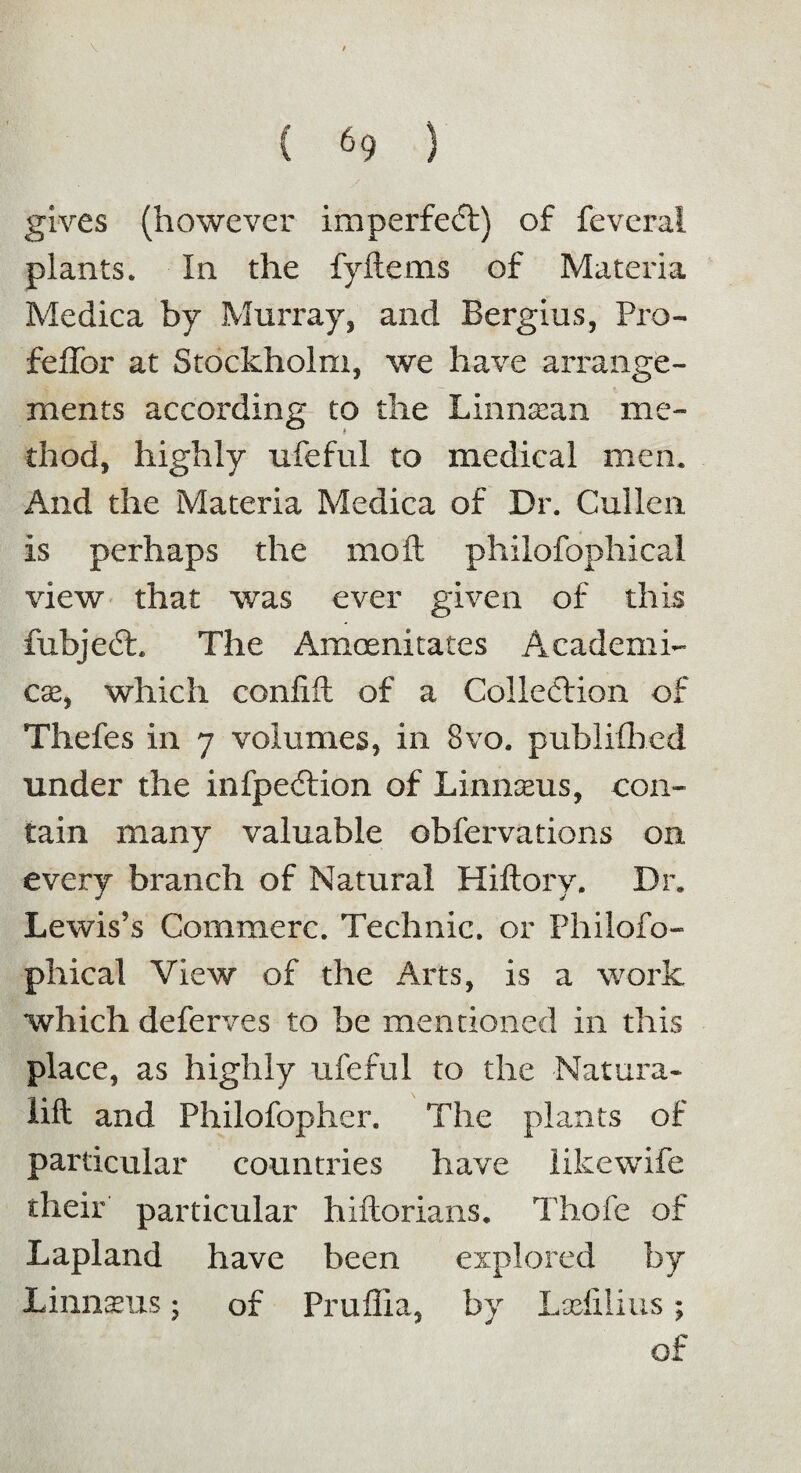 gives (however imperfect) of feveral plants. In the fy items of Materia Medica by Murray, and Bergius, Pro- feffor at Stockholm, we have arrange¬ ments according to the Linnaean me¬ thod, highly ufeful to medical men. And the Materia Medica of Dr. Cullen is perhaps the mo ft philofophical view that was ever given of this fubjeCh The Amoenitates Academi¬ cs, which confift of a Collection of Thefes in 7 volumes, in 8vo. published under the infpeCtion of Linmeus, con¬ tain many valuable observations on every branch of Natural Hiftory. Dr. Lewis’s Commerc. Technic, or Philofo¬ phical View of the Arts, is a work which deferves to be mentioned in this place, as highly ufeful to the Natura- lift and Philofopher. The plants of particular countries have iikewife their particular hiftorians. Thofe of Lapland have been explored by Linnaeus; of Pruflia, by Lsefilius; of