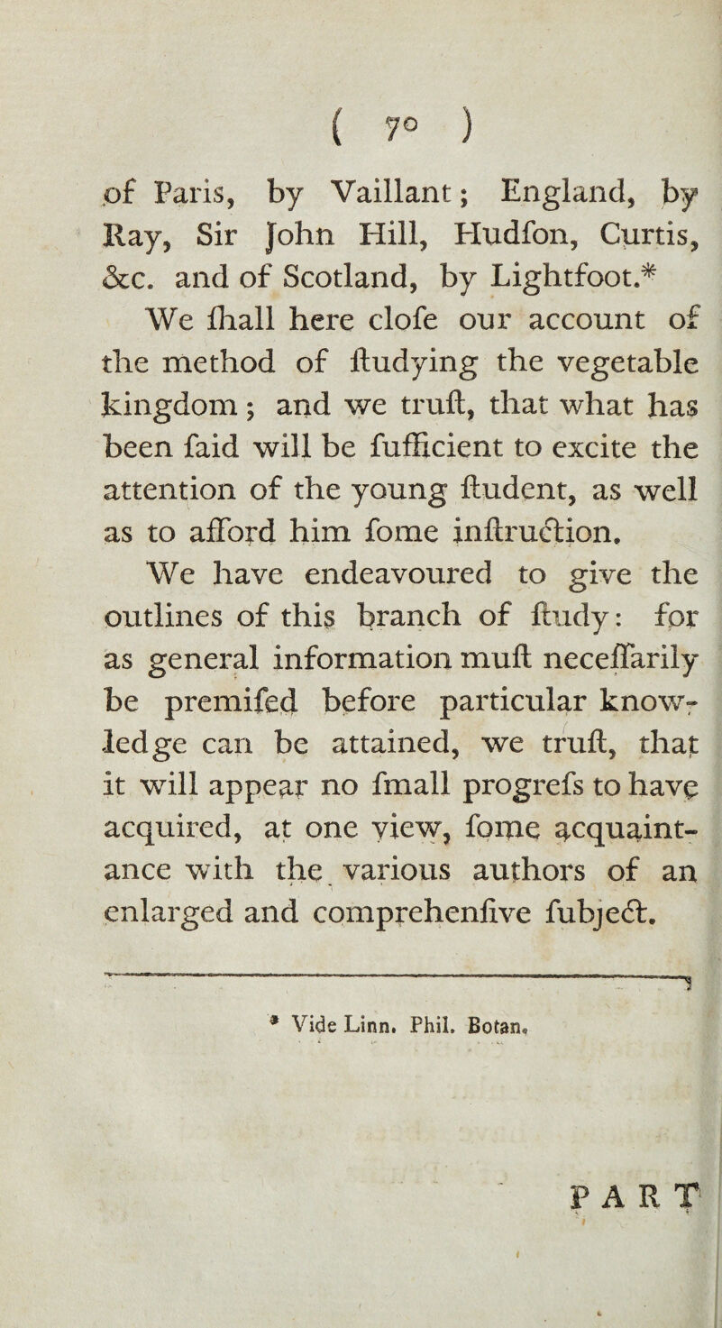 { 7° ) of Paris, by Vaillant; England, by Hay, Sir John Hill, Hudfon, Curtis, &c. and of Scotland, by Lightfoot.* We fhall here clofe our account of the method of ftudying the vegetable kingdom; and we truft, that what has been faid will be fufficient to excite the attention of the young ftudent, as well as to afford him fome inftruction. We have endeavoured to give the outlines of this branch of ftudy: for as general information muft neceffarily be premifed before particular know¬ ledge can be attained, we truft, that it will appear no fmall progrefs to have acquired, at one view, fome acquaint¬ ance with the various authors of an enlarged and comprehenlive fubject. * Vide Linn. Phil, Botan* PART # k