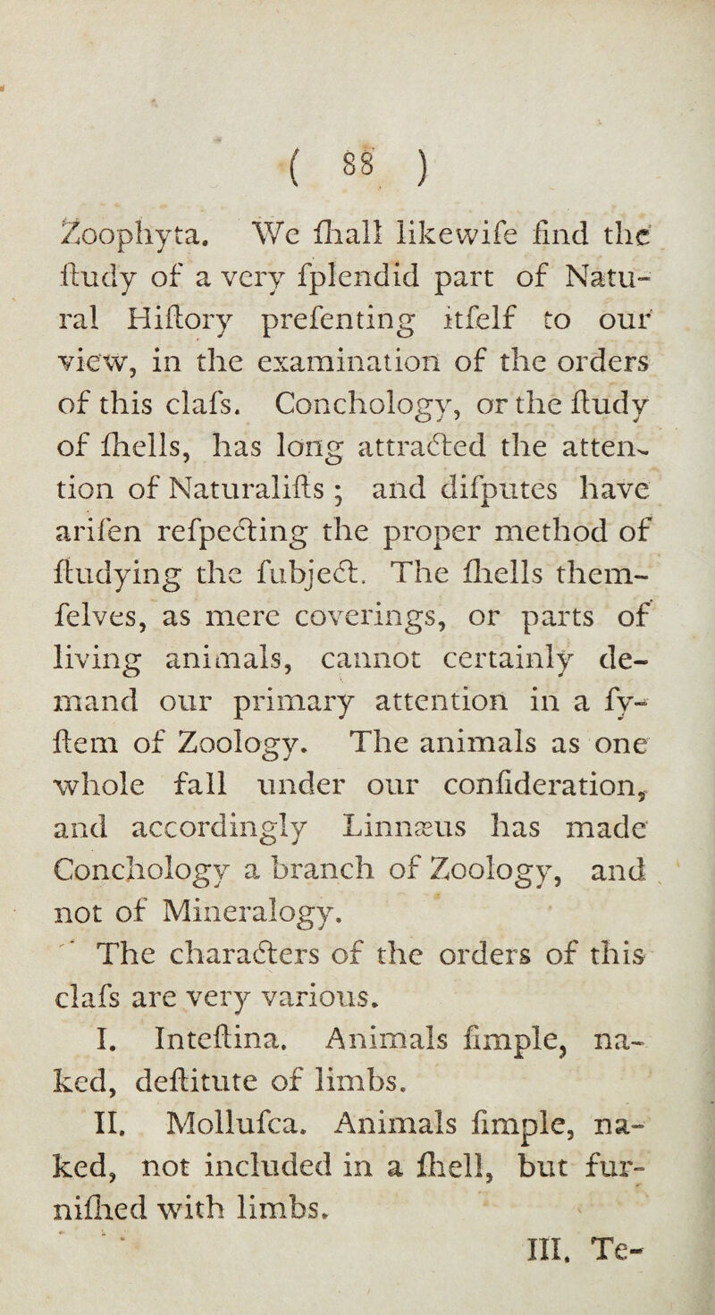 Zoophyta. We fhall likewife find the ftudy of a very fplendid part of Natu¬ ral Hiftory prefenting itfelf to our view, in the examination of the orders of this clafs. Conchology, or the ftudy of fhells, has long attracted the atten¬ tion of Naturalifts ; and difputes have arifen refpecting the proper method of ftudying the fubject. The fhells them- felves, as mere coverings, or parts of living animals, cannot certainly de¬ mand our primary attention in a fy- ftem of Zoology. The animals as one whole fall under our confiderationy and accordingly Linnaeus has made Conchology a branch of Zoology, and not of Mineralogy. The characters of the orders of this clafs are very various. I. Inteftina. Animals fimplc, na¬ ked, deftitute of limbs. II. Mollufca. Animals fimple, na¬ ked, not included In a fhell, but fur- niflied with limbs. HI. Te-