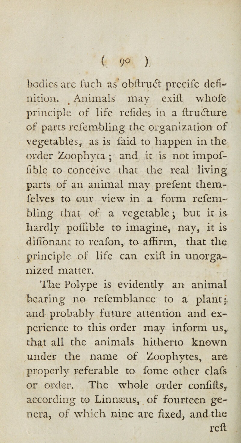 ( 9° ) bodies are fuch as obftruct preeife defi¬ nition. Animals may exift whofe * ! principle of life refides in a ftructure of parts refembling the organization of vegetablesf as is laid to happen in the order Zoophyta; and it is not impof- fible to conceive that the real living parts of an animal may prefent them- felves to our view in a form refem¬ bling that of a vegetable; but it is hardly poffible to imagine, nay, it is difibnant to reafon, to affirm, that the principle of life can cxift in unorga¬ nized matter. The Polype is evidently an animal bearing no refemblance to a plant;, and probably future attention and ex¬ perience to this order may inform usy that all the animals hitherto known under the name of Zoophytes, are properly referable to fome other clafs or order. The whole order confiftsy according to Linnseus, of fourteen ge¬ nera, of which nine are fixed, and the reft