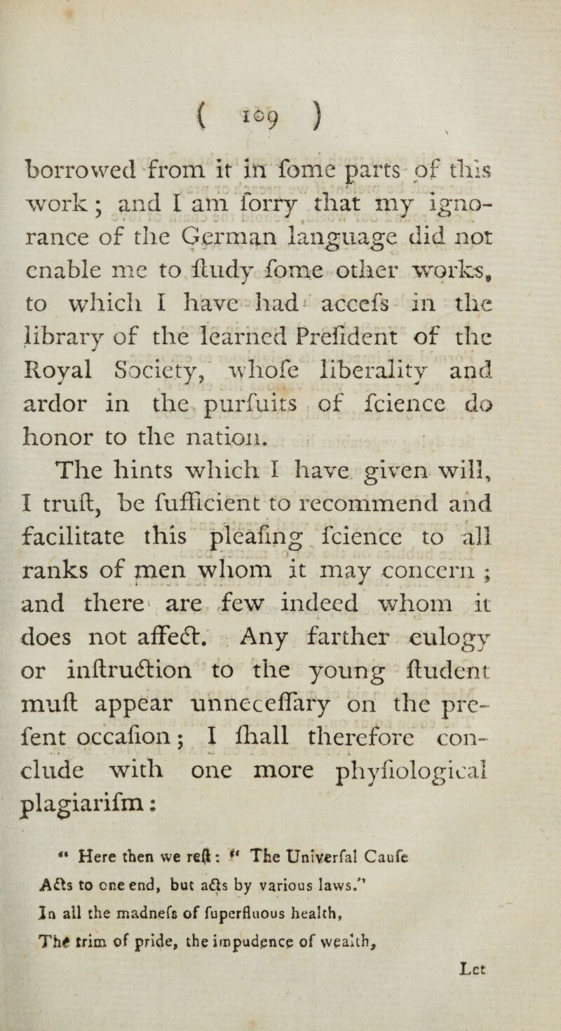 ( i©9 ) borrowed from, it in feme parts of tills • e work; and I am lorry that my igno¬ rance of the German language did not enable me to iludy feme other works* to which I have had accefs in the library of the learned Prefident of the Royal Society, rvhofe liberality and ardor in the purfuits of fcience do honor to the nation. The hints which I have given will, I trail, be fufficient to recommend and facilitate this pieafmg fcience to all . i \, :. ') #: ■ ■ ranks of men whom it may concern ; and there are few indeed whom it does not affedl. Any farther eulogy or inilrudlion to the young Undent miifl appear nnneceffary on the pre- fent occaiion; I fhall therefore con¬ clude with one more phyfiological plagiarifm: ** Here then vve reft: i( The Univerfal Caufe A&s to one end, but ads by various laws.” la all the madnefs of fuperfluous health, Th£ trim of pride, the impudence of wealth. Let