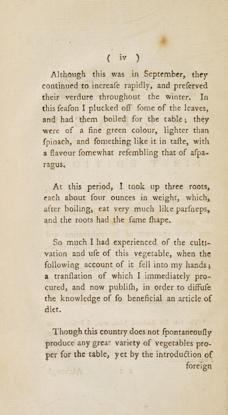 - . » ; ( iv ) Although this was in September, they continued to increafe rapidly, and preferved their verdure throughout the winter. In this feafon I plucked off fome of the leaves, and had them boiled for the table ; they were of a fine green colour, lighter than fpinach, and fomething like it in tafte, with a flavour fome what refembling that of afpa- \ ' • ragus. At this period, I took up three roots, each about four ounces in weight, which, after boiling, eat very much like parfneps, and the roots had the fame Shape, So much I had experienced of the culti¬ vation and ufe of this vegetable, when the following account of it fell into my hands -3 a translation of which I immediately pro- cured, and now publifh, in order to diffufe the knowledge of fo beneficial an article of diet. Though this country does not fpontaneoufly produce any great variety of vegetables pro¬ per for the table, yet by the intrpdudion of foreign