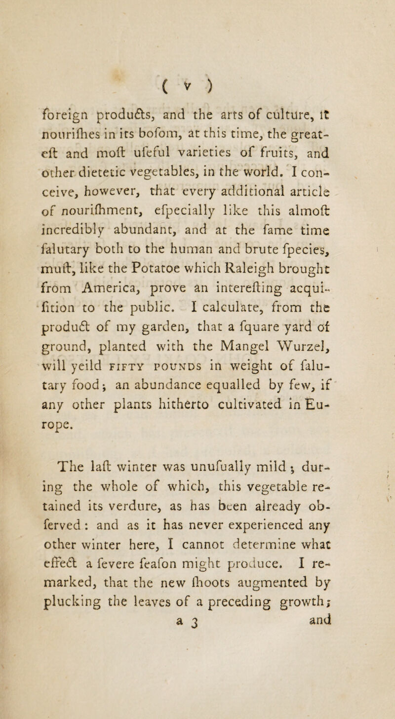 foreign products, and the arts of culture, it nourifhes in its bofom, at this time, the great- eft and moft ufeful varieties of fruits, and . other dietetic vegetables, in the world. I con¬ ceive, however, that every additional article of nourijfhment, efpecially like this almoft incredibly abundant, and at the fame time falutary both to the human and brute fpecies, muft, like the Potatoe which Raleigh brought from America, prove an interefting acquk fition to the public. I calculate, from the produd of my garden, that a fquare yard of ground, planted with the Mangel Wurzel, will yeild fifty pounds in weight of falu¬ tary food ; an abundance equalled by few, if any other plants hitherto cultivated in Eu¬ rope. The laft winter was unufually mild -, dur¬ ing the whole of which, this vegetable re¬ tained its verdure, as has been already ob- ferved : and as it has never experienced any other winter here, I cannot determine what effed a fevere feafon might produce. I re¬ marked, that the new llioots augmented by plucking the leaves of a preceding growth; a 3 and