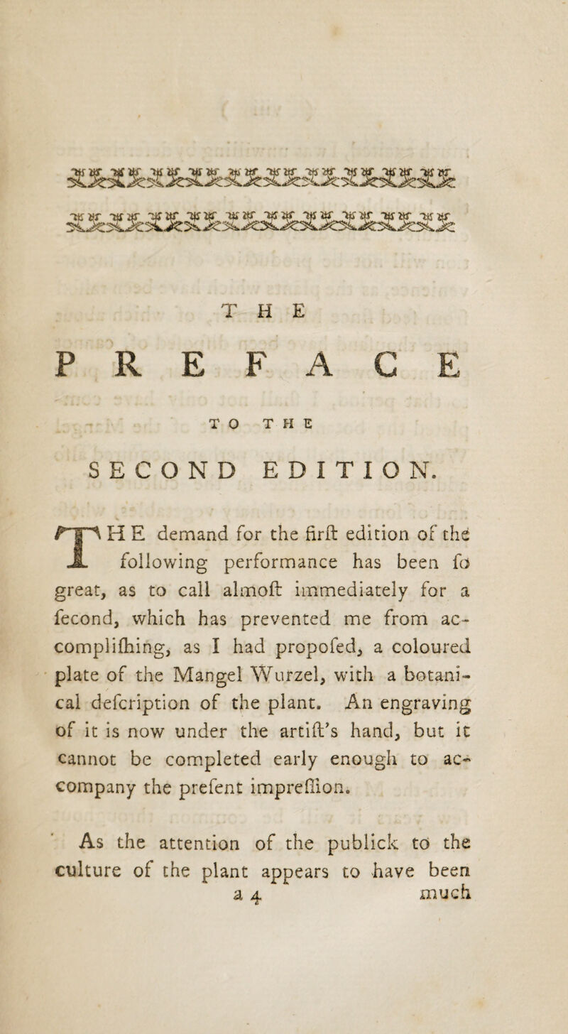 PREFACE TO THE SECOND EDITION. H E demand for the firft edition of the JL following performance has been fd great, as to call almoft immediately for a fécond, which has prevented me from ac- complilhing, as I had propofed, a coloured plate of the Mangel Wurzel, with a botani¬ cal defcription of the plant. An engraving of it is now under the arcift’s hand, but it cannot be completed early enough to ac¬ company the prefent imprdlion. As the attention of the publick to the culture of the plant appears to have been much