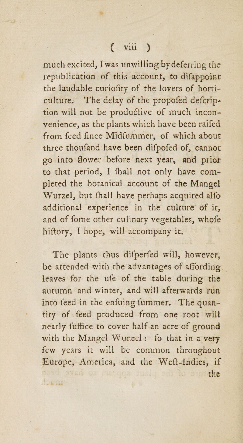 much excited, I was unwilling by deferring the republication of this account, to difappoint the laudable curiofity of the lovers of horti¬ culture* The delay of the propofed defcrip* tion will not be productive of much incon¬ venience, as the plants which have been raifed from feed fxnce Midfummer, of which about three thoufand have been difpofed of, cannot go into flower before next year, and prior to that period, I fhall not only have com¬ pleted the botanical account of the Mangel Wurzel, but fhall have perhaps acquired alfo additional experience in the culture of it, and of fome other culinary vegetables, whofe hiftory, I hope, will accompany it. The plants thus difperfed will, however, be attended with the advantages of affording leaves for the ufe of the table during the autumn and winter, and will afterwards run into feed in the enfuing fummer. The quan¬ tity of feed produced from one root will nearly fuffice to cover half an acre of ground with the Mangel Wurzel : fo that in a very few years it will be common throughout Europe, America, and the Weft-Indies, if the