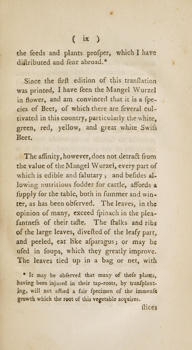/ ( ix ) the feeds and plants profper, which I have dirtributed and fent abroad.* .Since the firft edition of this tranHation was printed, I have feen the Mangel Wurzel in flower, and am convinced that it is a fpe- cies of Beet, of which there are feveral cul¬ tivated in this country, particularly the white, green, red, yellow, and great white Swifs Beet. The affinity, however, does not detradt from the value of the Mangel Wurzel, every part of which is edible and falutary ; and befides al¬ lowing nutritious fodder for cattle, affords a fupply for the table, both in fummer and win¬ ter, as has been obferved. The leaves, in the opinion of many, exceed fpinach in the plea- fantnefs of their tafte. The (talks and ribs of the large leaves, diverted of the leafy part, and peeled, eat like afparagus; or may be ufed in foups, which they greatly improve. The leaves tied up in a bag or net, with • It may be obferved that many of thefe plaints, having been injured in their tap-roots, by tranfplant- jng, will not afford a fair fpecimen of the immenfe growth which the root of this vegetable acquires. flices