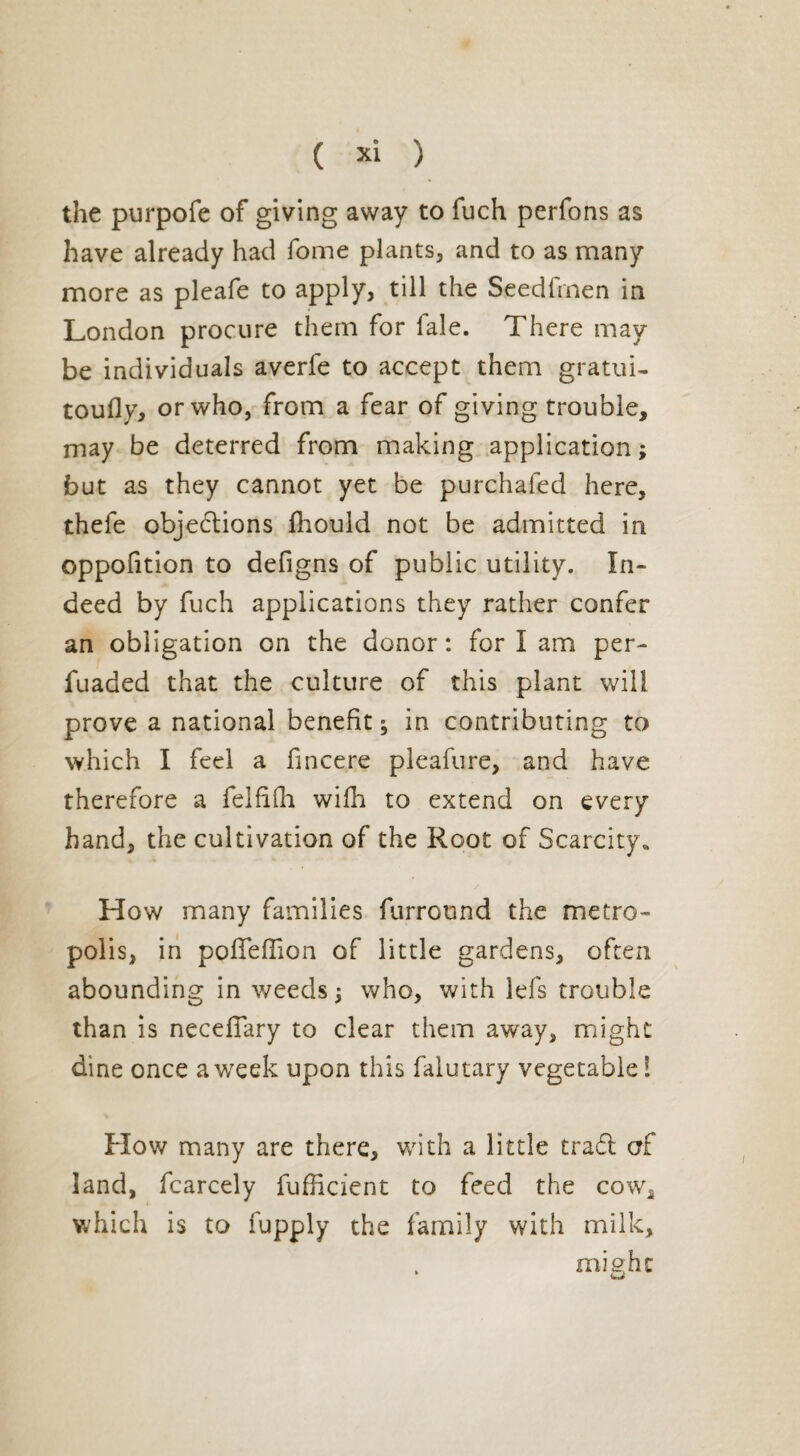 the purpofe of giving away to fuch perfons as have already had fome plants, and to as many more as pleafe to apply, till the Seedfrnen in London procure them for fale. There may be individuals averfe to accept them gratui- toufly, or who, from a fear of giving trouble, may be deterred from making application ; but as they cannot yet be purchafed here, thefe objections Ihould not be admitted in oppofition to defigns of public utility. In¬ deed by fuch applications they rather confer an obligation on the donor: for I am per- fuaded that the culture of this plant will prove a national benefit^ in contributing to which I feel a fincere pleafure, and have therefore a felfifn wifh to extend on every hand, the cultivation of the Root of Scarcity. How many families furround the metro¬ polis, in pofTeffion of little gardens, often abounding in weeds $ who, with lefs trouble than is necefiary to clear them away, might dine once a week upon this falutary vegetable l How many are there, with a little traft of land, fcarcely fufhcient to feed the cow, which is to fupply the family with milk, , might