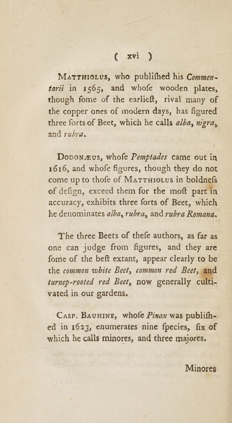 MatthioluSj who publifhed his Comment tarii in 1565, and whole wooden plates* though Tome of the earlieft, rival many of the copper ones of modern days, has figured three forts of Beet, which he calls alba, nigra% and rubra. Dodonæus, whofe Pemptades came out in 1616, and whofe figures, though they do not come up to thole of Matthiolus in boldnefs of defign, exceed them for the mod part in accuracy, exhibits three forts of Beet, which he denominates alba, rubra, and rubra Roman#* The three Beets of thefe authors, as far as one can judge from figures, and they are fome of the bed extant, appear clearly to be the common white Beet, common red Beet, and turnep-rooted red Beet, now generally culti¬ vated in our gardens® Casp. Bauhine, whole Pinax was pu hi idl¬ ed in 1623, enumerates nine fpecies, fix of which he calls minores, and three majores® Minores