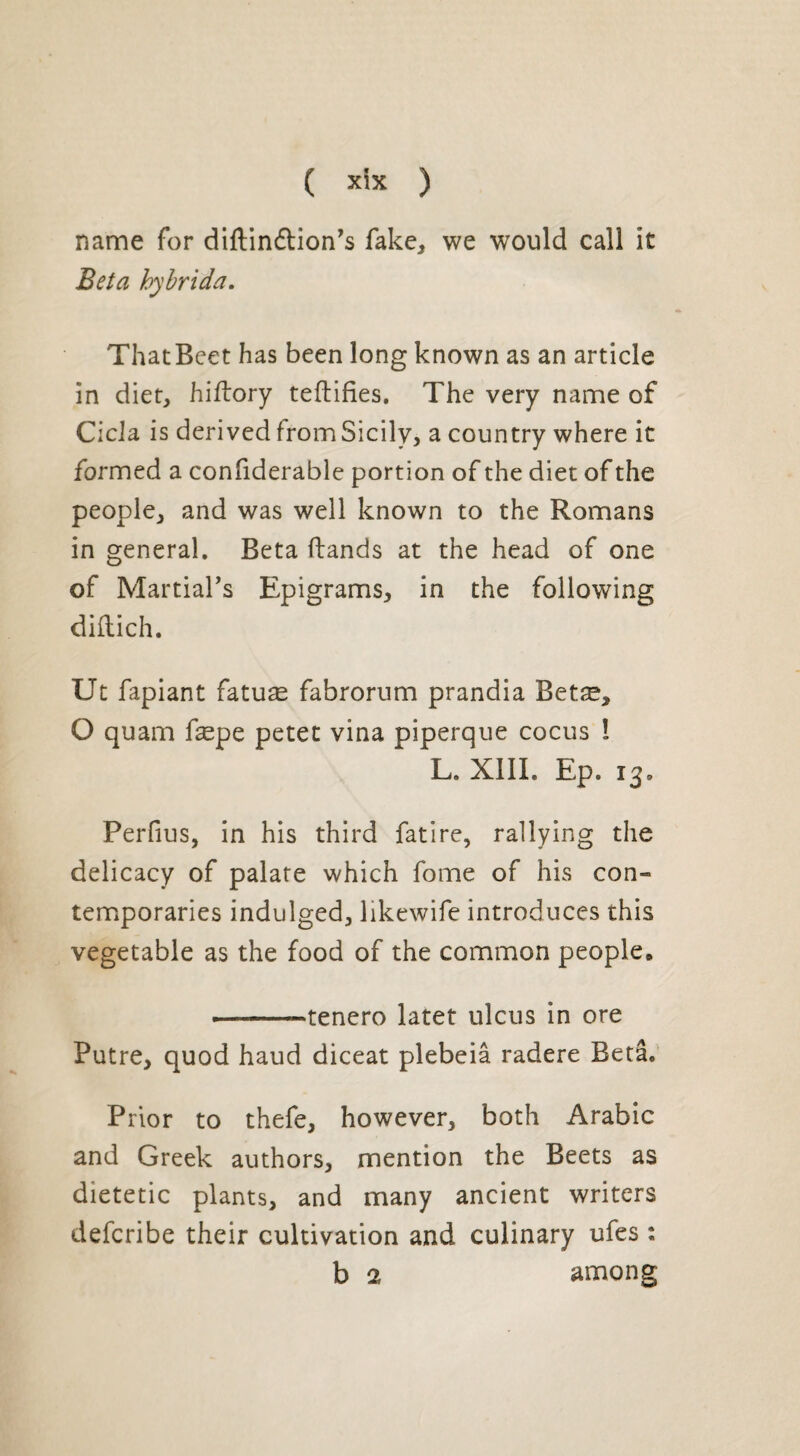 name for diftinftion’s fake, we would call it Beta hybrida. That Beet has been long known as an article in diet, hiftory teftifies. The very name of Cicla is derived from Sicily, a country where it formed a confiderable portion of the diet of the people, and was well known to the Romans in general. Beta (lands at the head of one of Martial’s Epigrams, in the following diftich. Ut fapiant fatuæ fabrorum prandia Betæ, O quam fæpe petet vina piperque cocus ! L. XIII. Ep. 13. Perfius, in his third fatire, rallying the delicacy of palate which fome of his con¬ temporaries indulged, likewife introduces this vegetable as the food of the common people* --tenero latet ulcus in ore Putre, quod haud diceat plebeiâ radere Beta. Prior to thefe, however, both Arabic and Greek authors, mention the Beets as dietetic plants, and many ancient writers defcribe their cultivation and culinary ufes :