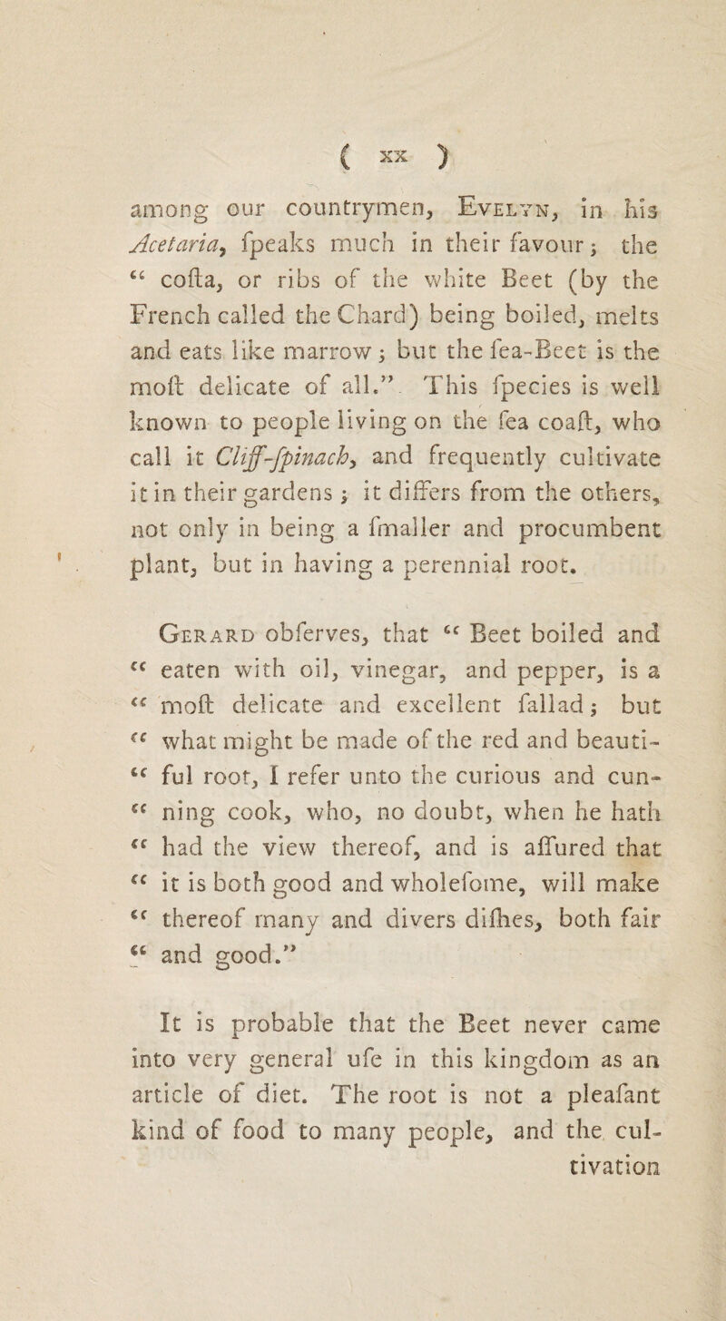 among our countrymen, Evelyn, in his Acetaria, fpeaks much in their favour; the coda, or ribs of the white Beet (by the French called the Chard) being boiled, melts and eats like marrow ; but the fea-Beet is the mod delicate of all.”. This fpecies is well known to people living on the fea coaft, who call it Cliff-fpinach, and frequently cultivate it in their gardens ; it differs from the others, not only in being a frnaller and procumbent plant, but in having a perennial root. Gerard obferves, that cc Beet boiled and cc eaten with oil, vinegar, and pepper, is a u moft delicate and excellent fallad ; but what might be made of the red and beauti- lc ful root, 1 refer unto the curious and cun-» u ning cook, who, no doubt, when he hath €e had the view thereof, and is allured that u it is both good and wholefome, will make Cf thereof many and divers diflies, both fair u and good.” It is probable that the Beet never came into very general ufe in this kingdom as an article of diet. The root is not a pleafant kind of food to many people, and the cul¬ tivation