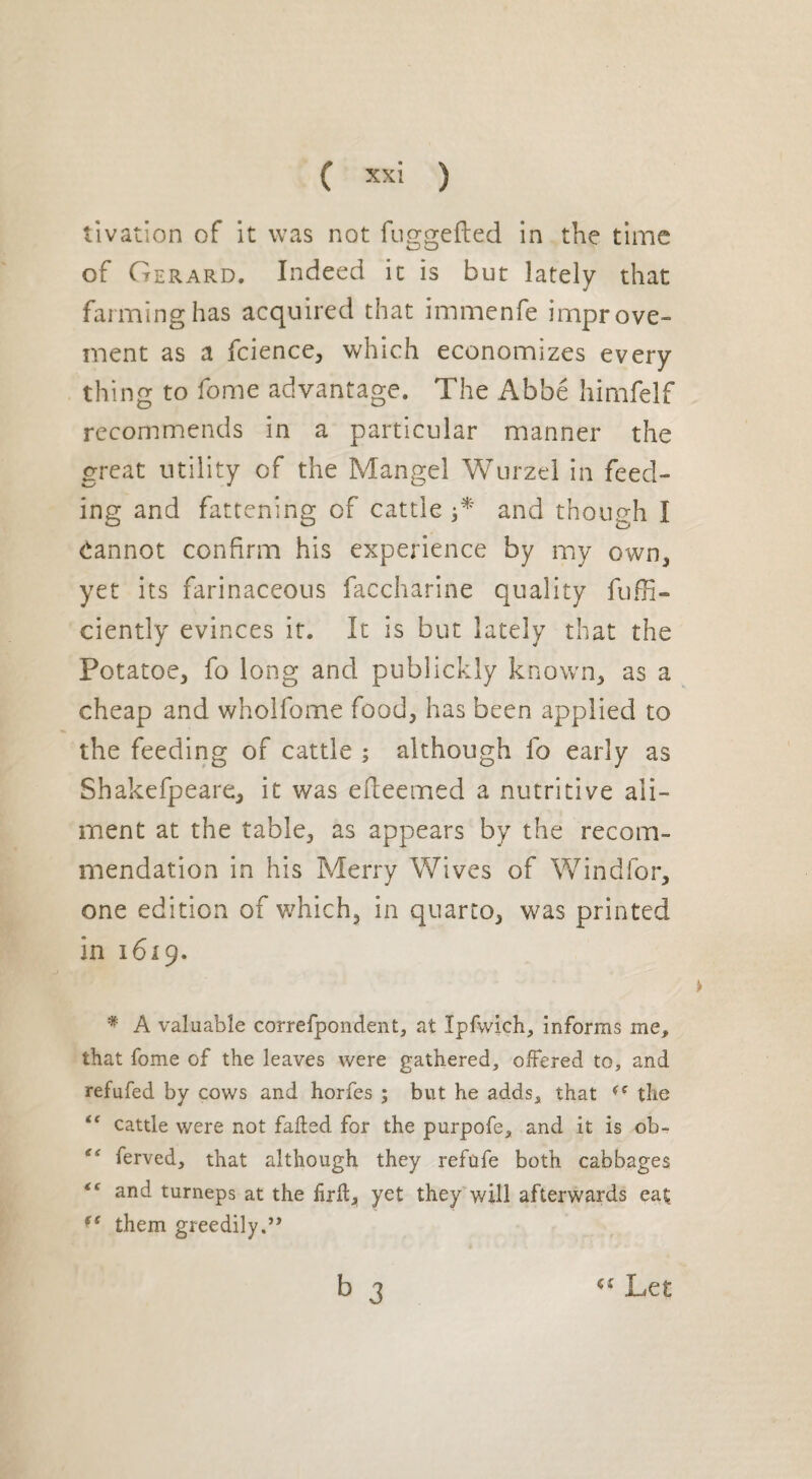 tivation of it was not fuggefled in the time of Gerard. Indeed it is but lately that farming has acquired that immenfe improve¬ ment as a fcience, which economizes every thing to fome advantage. The Abbé himfelf recommends in a particular manner the great utility of the Mangel Wurzel in feed¬ ing and fattening of cattle and though I Cannot confirm his experience by my own3 yet its farinaceous faccharine quality fuffi- ciently evinces it. It is but lately that the Potatoe, fo long and publickly known, as a cheap and wholfome food, has been applied to the feeding of cattle ; although fo early as Shakefpeare, it was efleemed a nutritive ali¬ ment at the table, as appears by the recom¬ mendation in his Merry Wives of Windfor, one edition of which, in quarto, was printed in 1619. * A valuable correfpondent, at Ipfwich, informs me, that fome of the leaves were gathered, offered to, and refufed by cows and horfes ; but he adds, that (( the “ cattle were not faded for the purpofe, and it is ob- ferved, that although they refufe both cabbages t( and turneps at the firft, yet they will afterwards eat them greedily.” b 3 Let