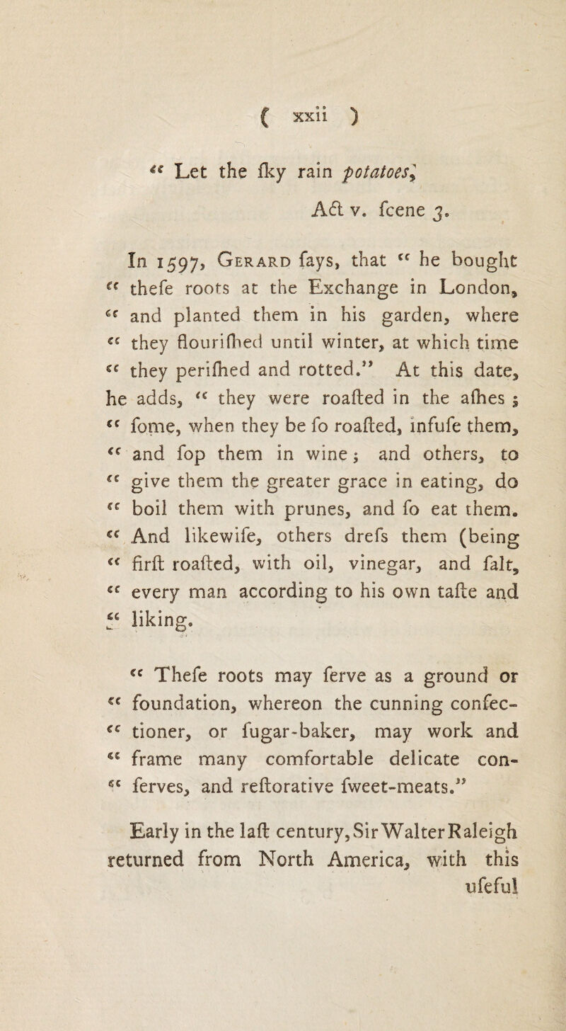 Let the fky rain potatoes, A£i v« fcene 3, In 1597, Gerard fays, that cc he bought u thefe roots at the Exchange in London, €r and planted them in his garden, where C£ they flourifhed until winter, at which time C£ they perifhed and rotted/* At this date, he adds, £C they were roafted in the afhes ; cc fome, when they be fo roafted, infufe them, cc and fop them in wine; and others, to give them the greater grace in eating, do €C boil them with prunes, and fo eat them. Cf And likewife, others drefs them (being cc firft roafted, with oil, vinegar, and fait, €C every man according to his own tafte and liking, JQ i cc Thefe roots may ferve as a ground or cc foundation, whereon the cunning confec- tioner, or fugar-baker, may work and <c frame many comfortable delicate con¬ s' ferves, and reftorative fweet-meats/> Early in the laft century, Sir Walter Raleigh returned from North America, with this ufeful