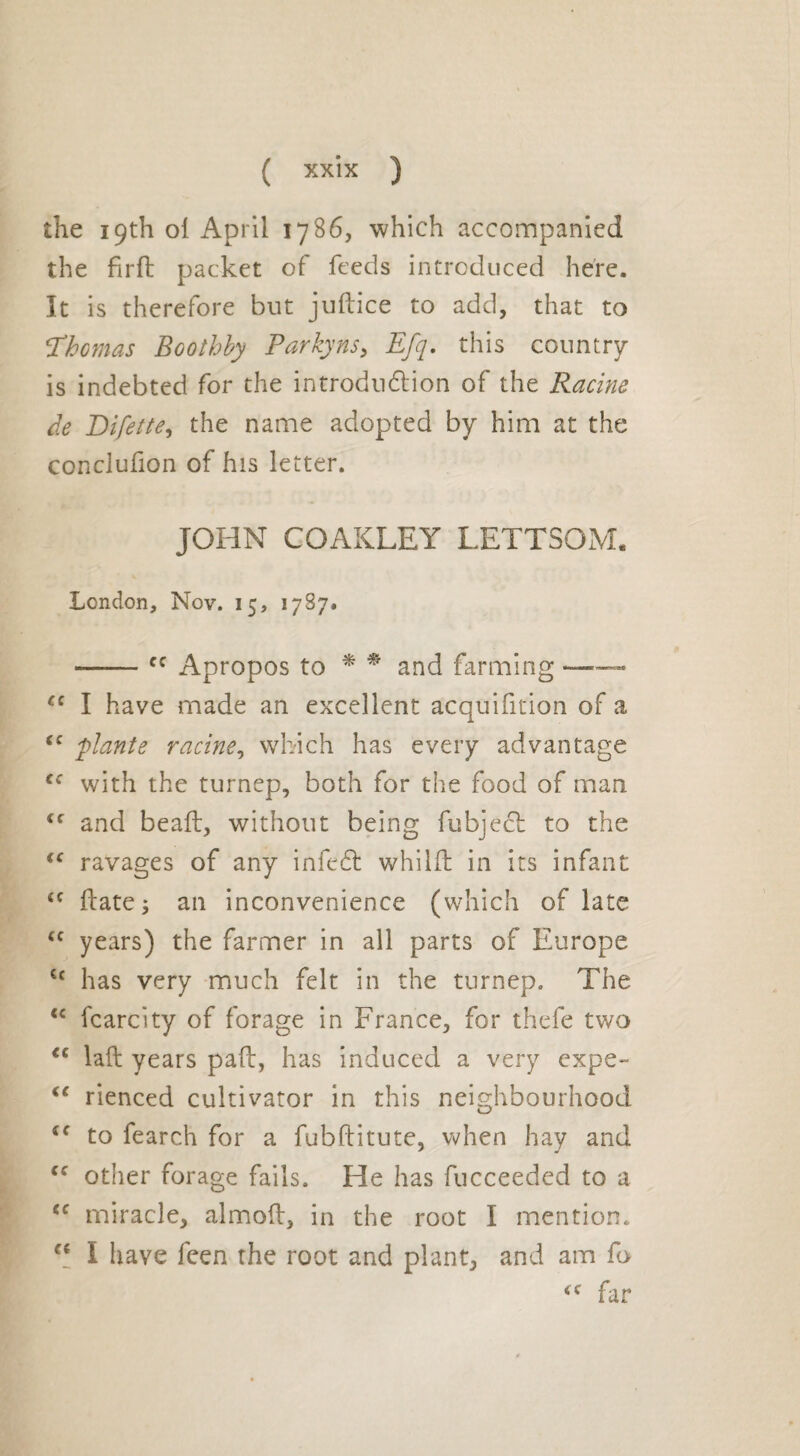 the 19th ol April 1786, which accompanied the firft packet of feeds introduced here. It is therefore but juftice to add, that to Thomas Bcothby Parky ns> Efq. this country is indebted for the introdudtion of the Racine de Bifette, the name adopted by him at the conclufion of his letter. JOHN COAKLEY LETTSOM. London, Nov. 15, 1787. --cc Apropos to * * and farming — c< I have made an excellent acquifition of a “ plante racine, which has every advantage ef with the turnep, both for the food of man <f and bead, without being fubjecl to the <c ravages of any infc£t whilft in its infant tf ft ate ; an inconvenience (which of late <c years) the farmer in all parts of Europe cc has very much felt in the turnep. The <c fcarcity of forage in France, for thefe two <c laft years paft, has induced a very expe- <f rienced cultivator in this neighbourhood *c to fearch for a fubftitute, when hay and cc other forage fails. He has fucceeded to a “ miracle, almoft, in the root I mention. “ I have feen the root and plant, and am fo <c far