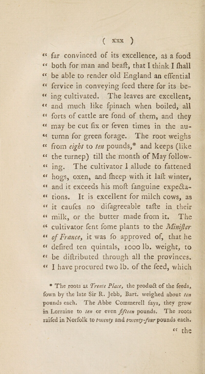 ( 3tXX ) Éê far convinced of its excellence, as a food Cf both for man and beald, that I think I fhall cc be able to render old England an eflfential cc fervice in conveying feed there for its be- (C ing cultivated. The leaves are excellent, €C and much like fpinach when boiled, all cc forts of cattle are fond of them, and they €C may be cut fix or feven times in the au- tumn for green forage. The root weighs from eight to ten pounds,* and keeps (like the turnep) till the month of May follow- cc ing. The cultivator 1 allude to fattened i{ hogs, oxen, and fneep with it laft winter, cc and it exceeds his mold fanguine expeéta- tc tions. It is excellent for milch cows, as “ it caufes no difagreeable taide in their “ milk, or the butter made from it. The a cultivator fent fome plants to the Minijier €£ of France, it was fo approved of, that he €( defired ten quintals, 1000 lb. weight, to €C be difbributed through all the provinces. u I have procured two lb. of the feed, which * The roots at Trente Place> the product of the feeds» fown by the late Sir R. Jebb, Bart, weighed about ten pounds each. The Abbe Commerell fays, they grow in Lorraine to ten or even fifteen pounds. The roots raifed in Norfolk to twenty and twenty-four pounds each.