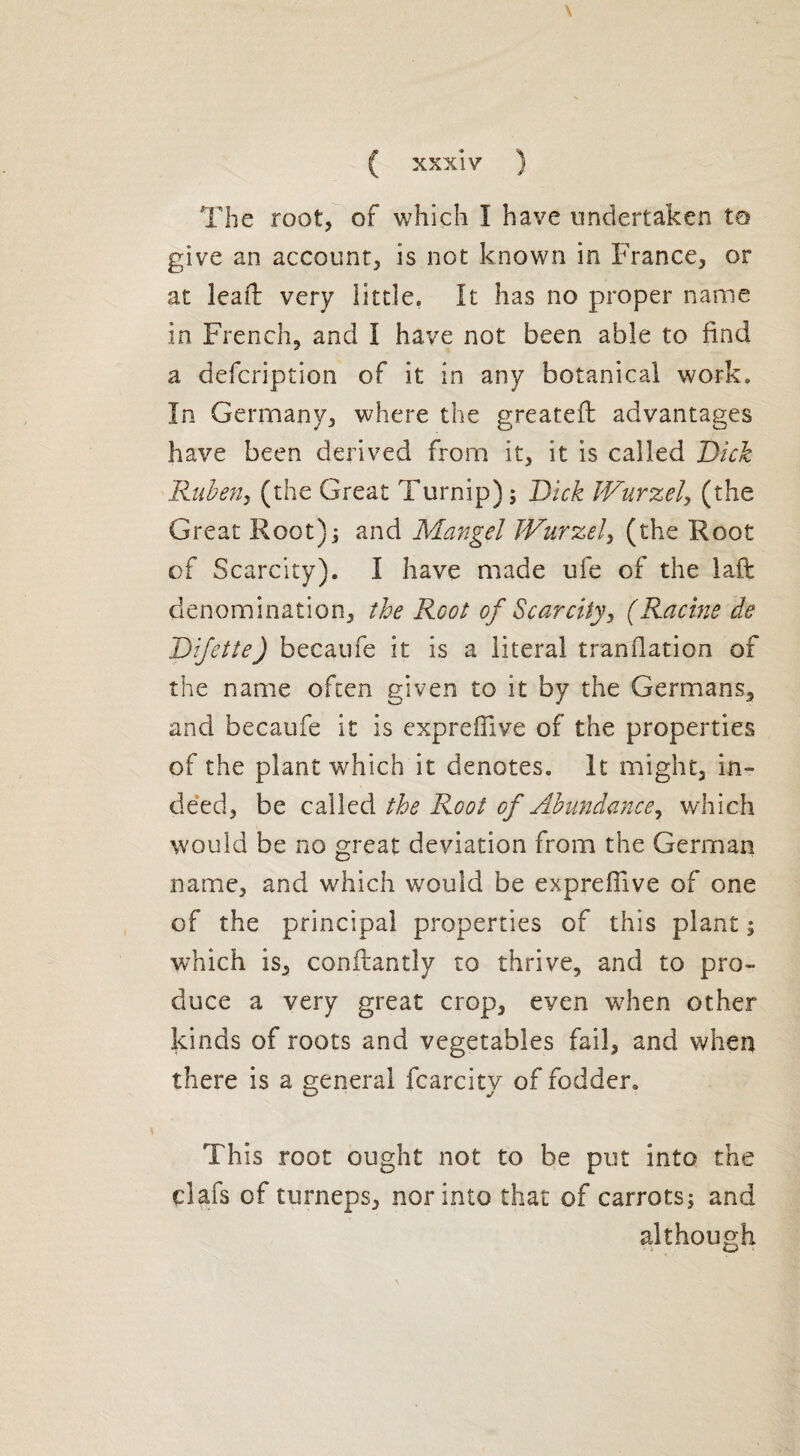 The root, of which I have undertaken to give an account, is not known in France, or at kail very little. It has no proper name in French, and I have not been able to find a defcription of it in any botanical work. In Germany, where the greatefb advantages have been derived from it, it is called Dick Ruben, (the Great Turnip) ; Dick JVurzel, (the Great Root); and Mangel JVurzel, (the Root of Scarcity). I have made ufe of the laft denomination, the Root of Scarcity, (Racine de Difette) becaufe it is a literal translation of the name often given to it by the Germans, and becaufe it is expreffive of the properties of the plant which it denotes. It might, in¬ deed, be called the Root of Abundance, which would be no great deviation from the German name, and which would be expreffive of one of the principal properties of this plant; which is, conflantly to thrive, and to pro¬ duce a very great crop, even when other kinds of roots and vegetables fail, and when there is a general fcarcity of fodder. This root ought not to be put into the çlafs of turneps, nor into that of carrots; and although