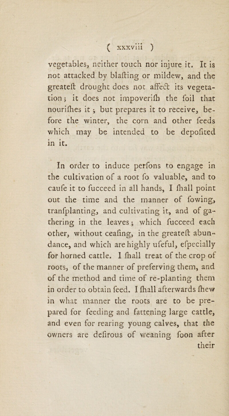 vegetables, neither touch nor injure it. It is not attacked by blading or mildew, and the greated drought does not affe£t its vegeta¬ tion ; it does not impoverish the foil that nourifhes it *, but prepares it to receive, be¬ fore the winter, the corn and other feeds which may be intended to be depofited in it« In order to induce perfons to engage in the cultivation of a root fo valuable, and to caufe it to fucceed in all hands, I fhall point out the time and the manner of fowing, tranfplanting, and cultivating it, and of ga¬ thering in the leaves ; which fucceed each other, without ceafing, in the greated abun¬ dance, and which are highly ufeful, efpecially for horned cattle. I dial! treat of the crop of roots, of the manner of preferving them, and of the method and time of re-planting them in order to obtain feed. I fhall afterwards drew in what manner the roots are to be pre¬ pared for feeding and fattening large cattle, and even for rearing young calves, that the owners are dedrous of weaning foon after their