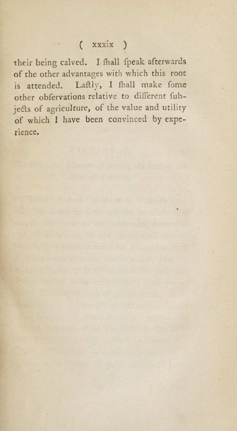 their being calved. I fhall fpeak afterwards of the other advantages with which this root is attended. Laftly, I fhall make fome other obfervations relative to different fub- jedls of agriculture, of the value and utility of which I have been convinced by expe¬ rience.