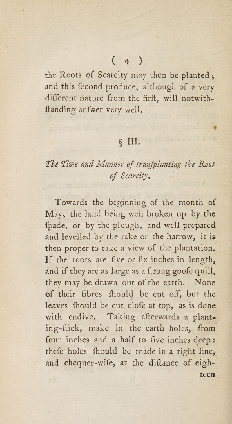 the Roots of Scarcity may then be planted ; and this fécond produce, although of a very different nature from the fir ft, will notwith- ftanding anfwer very well. § HI- The Time and Manner of tranfplanting the Root of Scarcity. Towards the beginning of the month of May, the land being well broken up by the fpade, or by the plough, and well prepared and levelled by the rake or the harrow, it is then proper to take a view of the plantation. If the roots are five or fix inches in length, and if they are as large as a flrong goofe quill, they may be drawn out of the earth. None of their fibres fhould be cut off, but the leaves fhould be cut clofe at top, as is done with endive. Taking afterwards a plant- in g-ftick, make in the earth holes, from four inches and a half to five inches deep : thefe holes fhould be made in a right line, and chequer-wife, at the diftance of eigh¬ teen