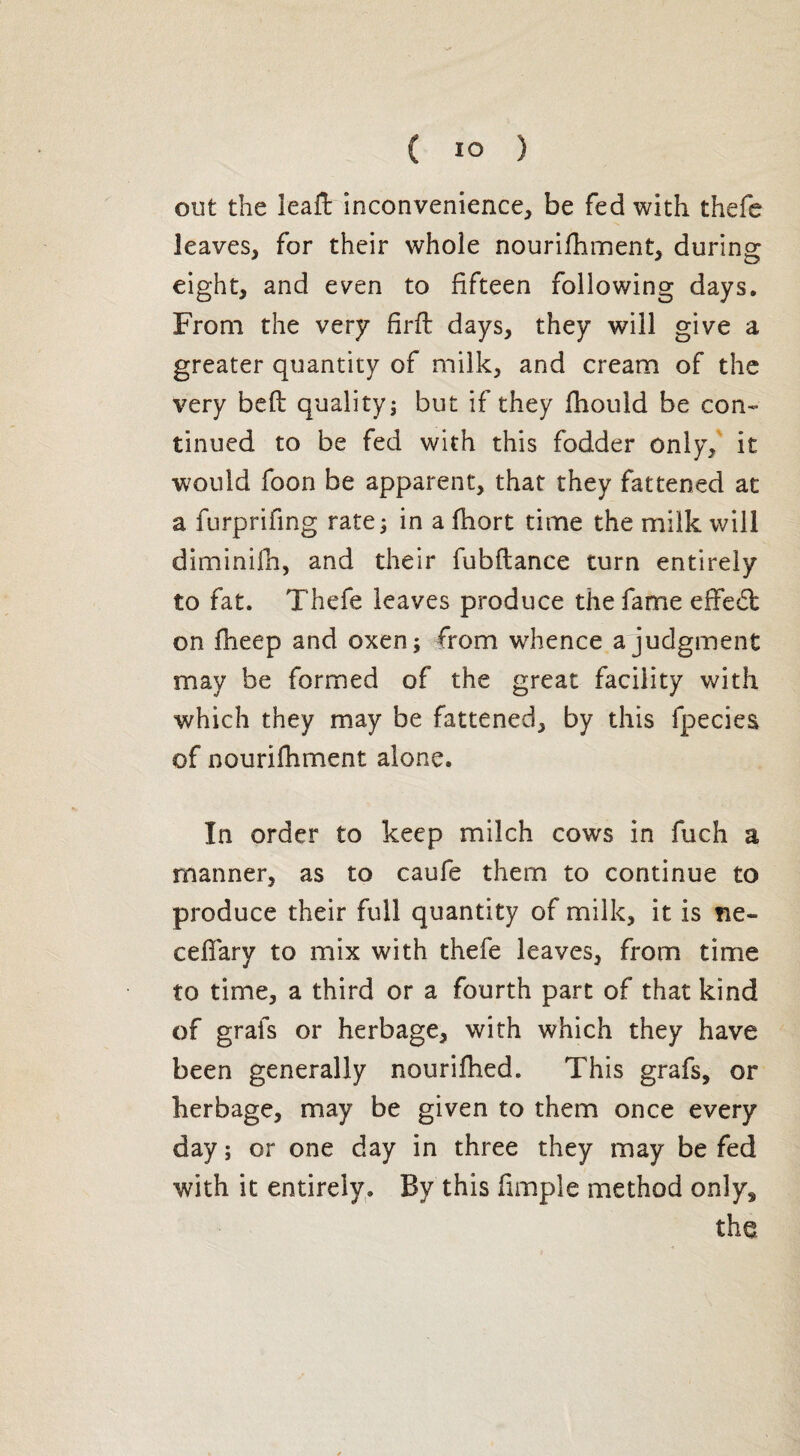 out the lead inconvenience, be fed with thefe leaves, for their whole nourifhment, during eight, and even to fifteen following days. From the very firft days, they will give a greater quantity of milk, and cream of the very bed quality; but if they fhould be con¬ tinued to be fed with this fodder only, it would foon be apparent, that they fattened at a furprifing rate; in a fhort time the milk will diminifh, and their fubdance turn entirely to fat. Thefe leaves produce the fame effect on fheep and oxen; from whence a judgment may be formed of the great facility with which they may be fattened, by this fpecies of nourifhment alone. In order to keep milch cows in fuch a manner, as to caufe them to continue to produce their full quantity of milk, it is fie- cedary to mix with thefe leaves, from time to time, a third or a fourth part of that kind of grafs or herbage, with which they have been generally nourifhed. This grafs, or herbage, may be given to them once every day ; or one day in three they may be fed with it entirely. By this fimple method only, the