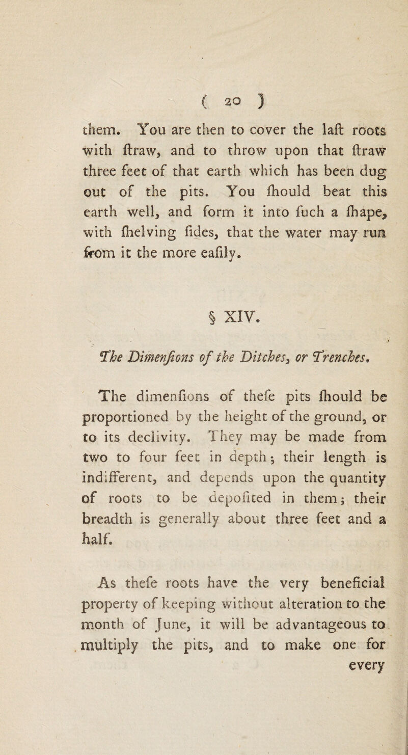 them. You are then to cover the laft roots with ftraw, and to throw upon that draw three feet of that earth which has been dug out of the pits. You fhouid beat this earth well, and form it into fuch a fhape* with fhelving fides, that the water may run from it the more eafily. § XIV. The Dimenjions of the Ditches, or Trenches, The dimen fions of thefe pits fhouid be proportioned by the height of the ground, or to its declivity. They may be made from two to four feet in depth -, their length is indifferent, and depends upon the quantity of roots to be depofited in them ; their breadth is generally about three feet and a half. As thefe roots have the very beneficial property of keeping without alteration to the month of June, it will be advantageous to multiply the pits, and to make one for every