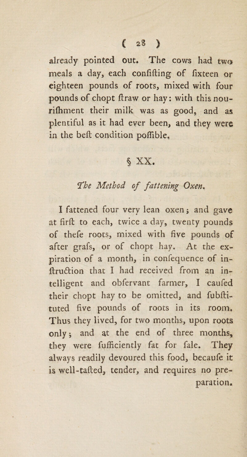 C 2S ) already pointed out* The cows had two meals a day, each confifting of fixteen or eighteen pounds of roots, mixed with four pounds of chopt flraw or hay: with this nou- rifhment their milk was as good, and as plentiful as it had ever been, and they were in the bell condition pofiible. § XX. The Method of fattening Oxen. I fattened four very lean oxen ; and gave at firft to each, twice a day, twenty pounds of thefe roots, mixed with five pounds of after grafs, or of chopt hay. At the ex¬ piration of a month, in confequence of in- ftrudtion that I had received from an in¬ telligent and obfervant farmer, I caufed their chopt hay to be omitted, and fubfti- tuted five pounds of roots in its room. Thus they lived, for two months, upon roots only ; and at the end of three months, they were fufficiently fat for fale. They always readily devoured this food, becaufe it is well-tailed, tender, and requires no pre¬ paration*