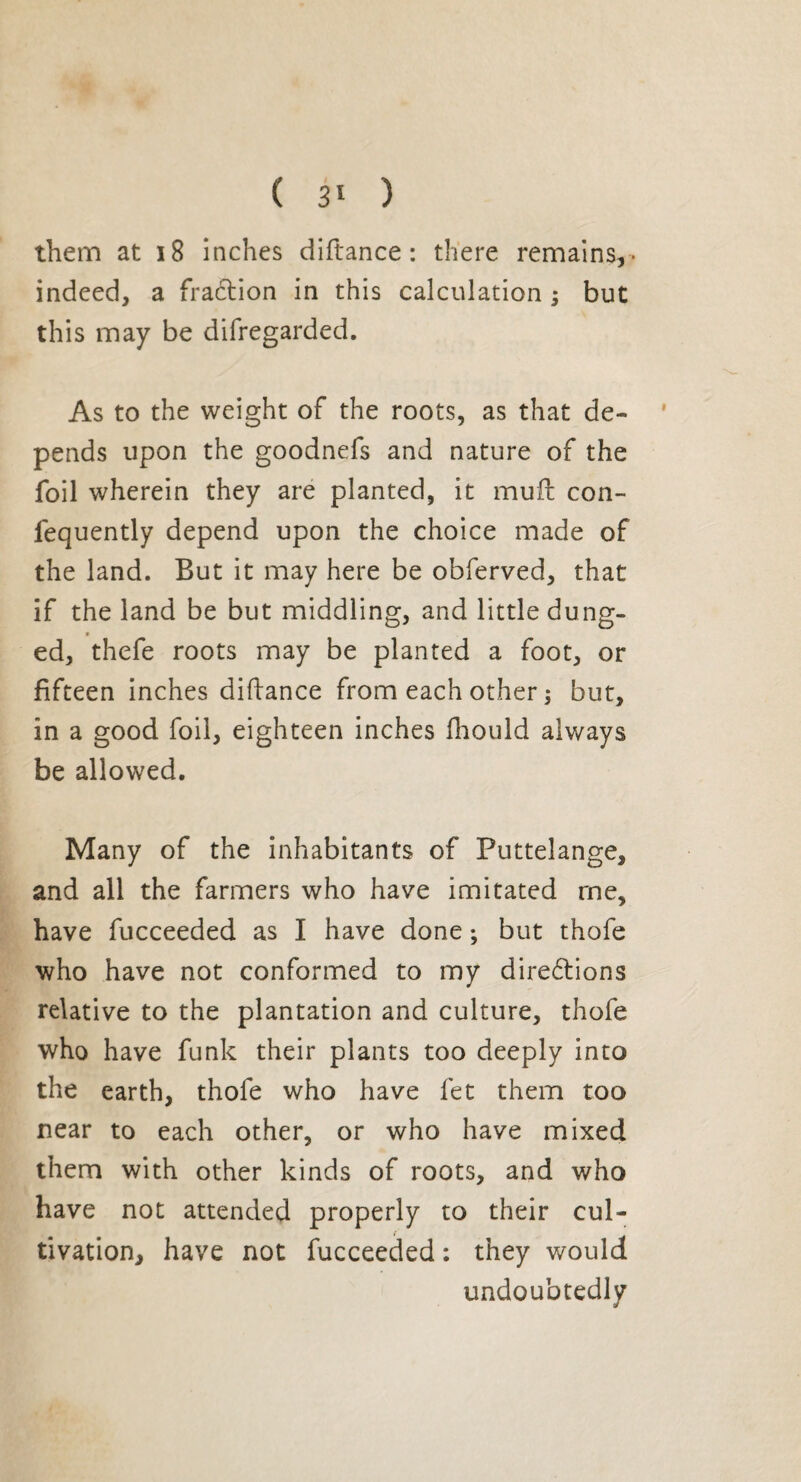 them at 18 inches diftance : there remains,- indeed, a fradtion in this calculation ; but this may be difregarded. As to the weight of the roots, as that de¬ pends upon the goodnefs and nature of the foil wherein they are planted, it mull con- fequently depend upon the choice made of the land. But it may here be obferved, that if the land be but middling, and little dung¬ ed, thefe roots may be planted a foot, or fifteen inches diftance from each other ; but, in a good foil, eighteen inches fhould always be allowed. Many of the inhabitants of Puttelange, and all the farmers who have imitated rne, have fucceeded as I have done ; but thofe who have not conformed to my directions relative to the plantation and culture, thofe who have funk their plants too deeply into the earth, thofe who have fet them too near to each other, or who have mixed them with other kinds of roots, and who have not attended properly to their cul¬ tivation, have not fucceeded : they would undoubtedly