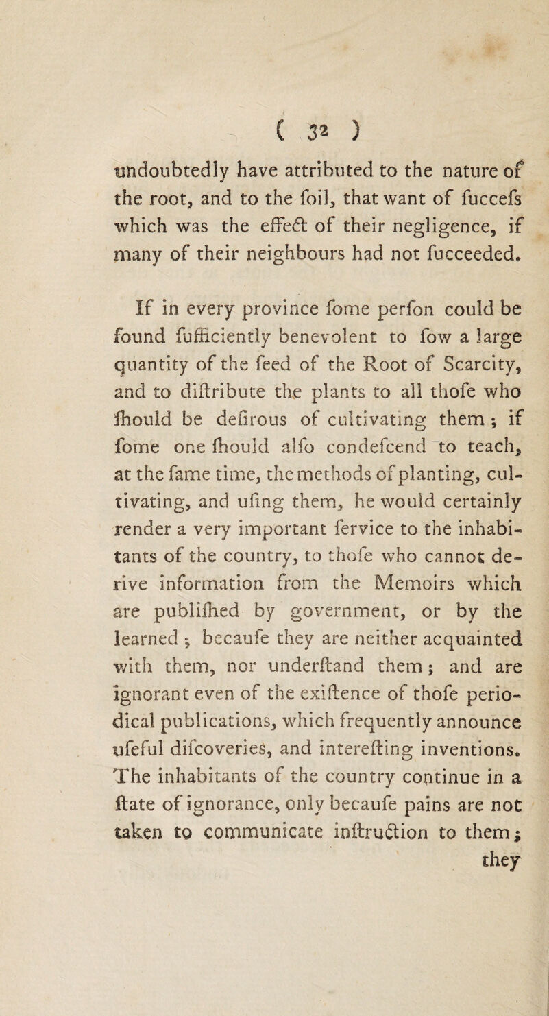 undoubtedly have attributed to the nature of the root, and to the foil, that want of fuccefs which was the effed; of their negligence, if many of their neighbours had not fucceeded. If in every province fome perfon could be found fufiiciently benevolent to fow a large quantity of the feed of the Root of Scarcity, and to diftribute the plants to all thofe who fhould be deiirous of cultivating them ; if fome one fhould alfo condefcendTo teach, at the fame time, the methods of planting, cul¬ tivating, and ufing them, he would certainly render a very important fervice to the inhabi¬ tants of the country, to thofe who cannot de¬ rive information from the Memoirs which are publiilied by government, or by the learned ; becaufe they are neither acquainted with them, nor underfband them ; and are ignorant even of the exiilence of thofe perio¬ dical publications, which frequently announce ufeful difcoveries, and interefling inventions* The inhabitants of the country continue in a flate of ignorance, only becaufe pains are not taken to communicate inftru&ion to them ;