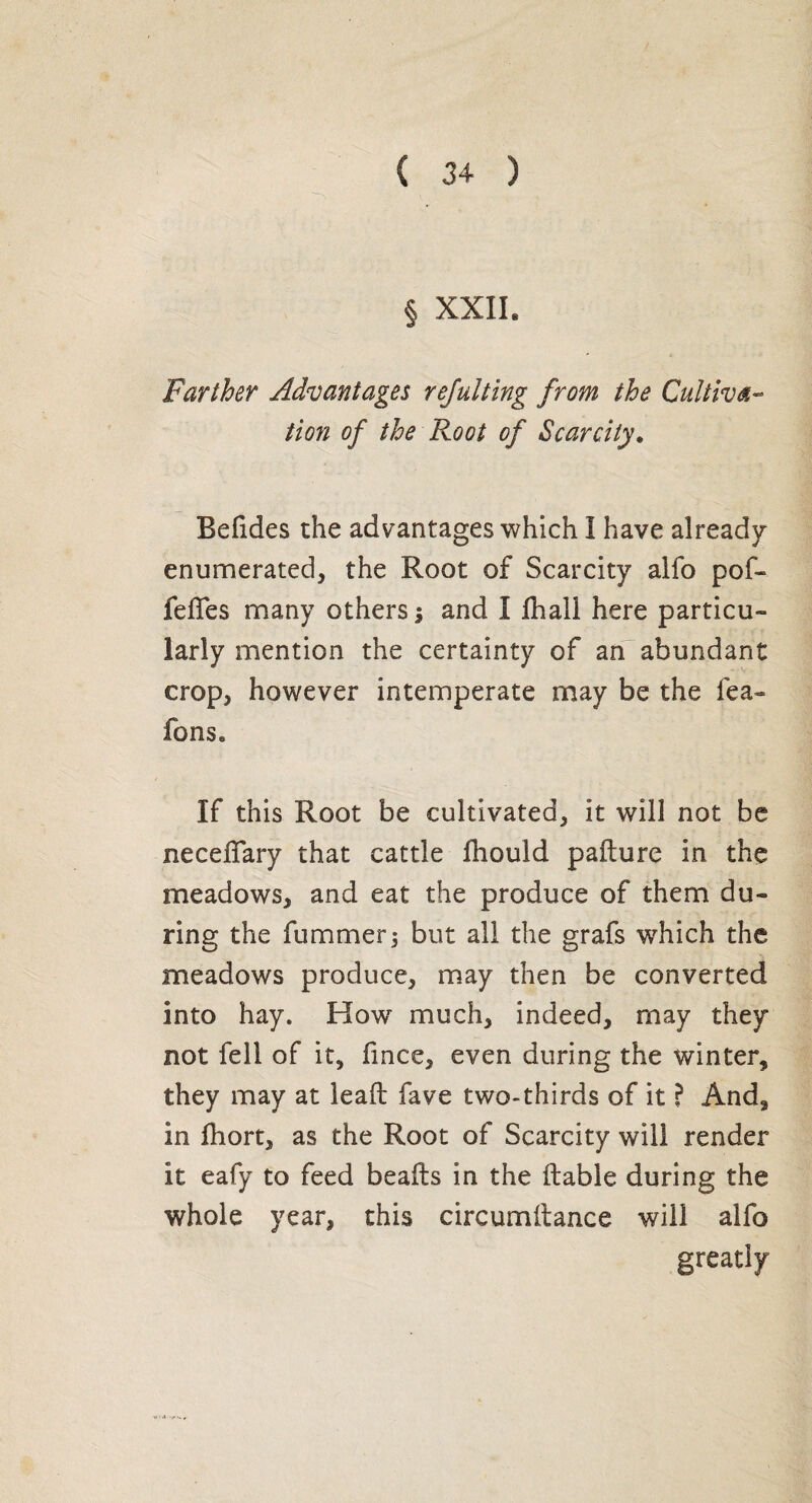 Farther Advantages rejulting from the Cultiva¬ tion of the Root of Scarcity. Befides the advantages which I have already enumerated, the Root of Scarcity alfo pof- fdTes many others; and I fhall here particu¬ larly mention the certainty of an abundant crop, however intemperate may be the lea- fons. If this Root be cultivated, it will not be necelTary that cattle fhould palture in the meadows, and eat the produce of them du¬ ring the fummerj but all the grafs which the meadows produce, may then be converted into hay. How much, indeed, may they not fell of it, fince, even during the winter, they may at lead fave two-thirds of it ? And, in Ihort, as the Root of Scarcity will render it eafy to feed beads in the dable during the whole year, this circumdance will alfo greatly