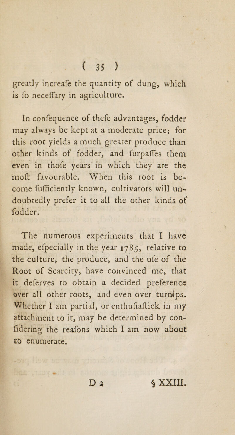 greatly increafe the quantity of dung, which is fo neceffary in agriculture. In confequence of thefe advantages, fodder may always be kept at a moderate price; for this root yields a much greater produce than other kinds of fodder, and furpafTes them even in thofe years in which they are the mod favourable. When this root is be¬ come fufficiently known, cultivators will un¬ doubtedly prefer it to all the other kinds of fodder. The numerous experiments that I have made, efpecially in the year 1785, relative to the culture, the produce, and the ufe of the Root of Scarcity, have convinced me, that it deferves to obtain a decided preference over all other roots, and even over turnips. Whether I am partial, or enthufiaftick in my attachment to it, may be determined by con- fidering the reafons which I am now about to enumerate. D a § XXIII.