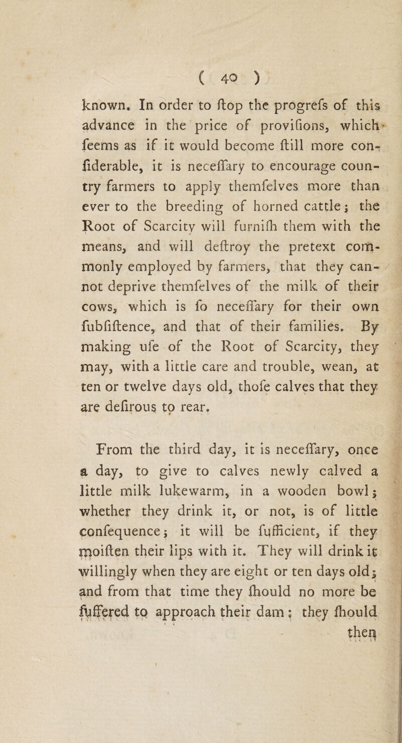 known. In order to flop the progrefs of this advance in the price of provifions, which feems as if it would become ftill more con» fiderable, it is neceffary to encourage coun¬ try farmers to apply themfelves more than ever to the breeding of horned cattle ; the Root of Scarcity will furnifh them with the means, and will deftroy the pretext com¬ monly employed by farmers, that they can¬ not deprive themfelves of the milk of their cows, which is fo neceffary for their own fubfiftence, and that of their families. By making uie of the Root of Scarcity, they may, with a littie care and trouble, wean, at ten or twelve days old, thofe calves that they are defirous to rear. From the third day, it is neceffary, once a day, to give to calves newly calved a little milk lukewarm, in a wooden bowl $ whether they drink it, or not, is of little çonfequence ; it will be fufficient, if they moiften their lips with it. They will drink it willingly when they are eight or ten days oldj and from that time they ffiould no more be fuffered to approach their dam ; they fhould